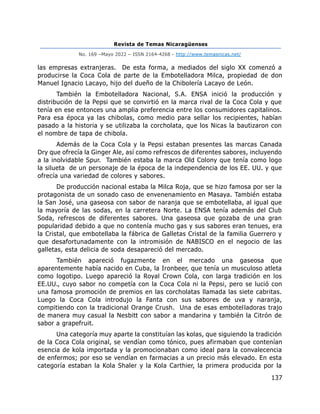 Revista de Temas Nicaragüenses
No. 169 –Mayo 2022 – ISSN 2164-4268 - http://www.temasnicas.net/
137
las empresas extranjeras. De esta forma, a mediados del siglo XX comenzó a
producirse la Coca Cola de parte de la Embotelladora Milca, propiedad de don
Manuel Ignacio Lacayo, hijo del dueño de la Chibolería Lacayo de León.
También la Embotelladora Nacional, S.A. ENSA inició la producción y
distribución de la Pepsi que se convirtió en la marca rival de la Coca Cola y que
tenía en ese entonces una amplia preferencia entre los consumidores capitalinos.
Para esa época ya las chibolas, como medio para sellar los recipientes, habían
pasado a la historia y se utilizaba la corcholata, que los Nicas la bautizaron con
el nombre de tapa de chibola.
Además de la Coca Cola y la Pepsi estaban presentes las marcas Canada
Dry que ofrecía la Ginger Ale, así como refrescos de diferentes sabores, incluyendo
a la inolvidable Spur. También estaba la marca Old Colony que tenía como logo
la silueta de un personaje de la época de la independencia de los EE. UU. y que
ofrecía una variedad de colores y sabores.
De producción nacional estaba la Milca Roja, que se hizo famosa por ser la
protagonista de un sonado caso de envenenamiento en Masaya. También estaba
la San José, una gaseosa con sabor de naranja que se embotellaba, al igual que
la mayoría de las sodas, en la carretera Norte. La ENSA tenía además del Club
Soda, refrescos de diferentes sabores. Una gaseosa que gozaba de una gran
popularidad debido a que no contenía mucho gas y sus sabores eran tenues, era
la Cristal, que embotellaba la fábrica de Galletas Cristal de la familia Guerrero y
que desafortunadamente con la intromisión de NABISCO en el negocio de las
galletas, esta delicia de soda desapareció del mercado.
También apareció fugazmente en el mercado una gaseosa que
aparentemente había nacido en Cuba, la Ironbeer, que tenía un musculoso atleta
como logotipo. Luego apareció la Royal Crown Cola, con larga tradición en los
EE.UU., cuyo sabor no competía con la Coca Cola ni la Pepsi, pero se lució con
una famosa promoción de premios en las corcholatas llamada las siete cabritas.
Luego la Coca Cola introdujo la Fanta con sus sabores de uva y naranja,
compitiendo con la tradicional Orange Crush. Una de esas embotelladoras trajo
de manera muy casual la Nesbitt con sabor a mandarina y también la Citrón de
sabor a grapefruit.
Una categoría muy aparte la constituían las kolas, que siguiendo la tradición
de la Coca Cola original, se vendían como tónico, pues afirmaban que contenían
esencia de kola importada y la promocionaban como ideal para la convalecencia
de enfermos; por eso se vendían en farmacias a un precio más elevado. En esta
categoría estaban la Kola Shaler y la Kola Carthier, la primera producida por la
 