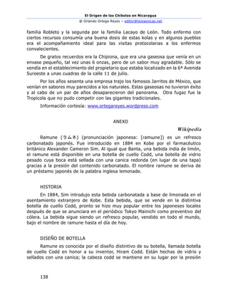 El Origen de las Chibolas en Nicaragua
@ Orlando Ortega Reyes – editor@temasnicas.net
138
familia Robleto y la segunda por la familia Lacayo de León. Todo enfermo con
ciertos recursos consumía una buena dosis de estas kolas y en algunos pueblos
era el acompañamiento ideal para las visitas protocolarias a los enfermos
convalecientes.
De gratos recuerdos era la Chipiona, que era una gaseosa que venía en un
envase pequeño, tal vez unas 6 onzas, pero de un sabor muy agradable. Sólo se
vendía en el establecimiento del propietario que estaba localizado en la 6ª Avenida
Suroeste a unas cuadras de la calle 11 de julio.
Por los años sesenta una empresa trajo los famosos Jarritos de México, que
venían en sabores muy parecidos a los naturales. Estas gaseosas no tuvieron éxito
y al cabo de un par de años desaparecieron del panorama. Otra fugaz fue la
Tropicola que no pudo competir con las gigantes tradicionales.
Información cortesía: www.ortegareyes.wordpress.com
ANEXO
Wikipedia
Ramune (ラムネ) (pronunciación japonesa: [ɾamɯne]) es un refresco
carbonatado japonés. Fue introducido en 1884 en Kobe por el farmacéutico
británico Alexander Cameron Sim. Al igual que Banta, una bebida india de limón,
el ramune está disponible en una botella de cuello Codd, una botella de vidrio
pesado cuya boca está sellada con una canica redonda (en lugar de una tapa)
gracias a la presión del contenido carbonatado. El nombre ramune se deriva de
un préstamo japonés de la palabra inglesa lemonade.
HISTORIA
En 1884, Sim introdujo esta bebida carbonatada a base de limonada en el
asentamiento extranjero de Kobe. Esta bebida, que se vende en la distintiva
botella de cuello Codd, pronto se hizo muy popular entre los japoneses locales
después de que se anunciara en el periódico Tokyo Mainichi como preventivo del
cólera. La bebida sigue siendo un refresco popular, vendido en todo el mundo,
bajo el nombre de ramune hasta el día de hoy.
DISEÑO DE BOTELLA
Ramune es conocida por el diseño distintivo de su botella, llamada botella
de cuello Codd en honor a su inventor, Hiram Codd. Están hechas de vidrio y
sellados con una canica; la cabeza codd se mantiene en su lugar por la presión
 
