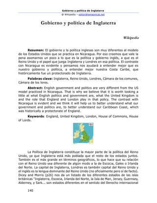 Gobierno y política de Inglaterra
@ Wikipedia – editor@temasnicas.net
140
Gobierno y política de Inglaterra
Wikipedia
Resumen: El gobierno y la política inglesas son muy diferentes al modelo
de los Estados Unidos que se practica en Nicaragua. Por eso creemos que vale la
pena asomarnos un poco a lo que es la política y gobierno inglés, a que es el
Reino Unido y el papel que juega Inglaterra y Londres en esa política. El contraste
con Nicaragua es evidente y pensamos nos ayudará a entender mejor que es
nuestro gobierno y política, a entender mejor nuestra Costa Caribe, que
históricamente fue un protectorado de Inglaterra.
Palabras clave: Inglaterra, Reino Unido, Londres, Cámara de los comunes,
Cámara de los lores.
Abstract: English government and politics are very different from the US
model practiced in Nicaragua. That is why we believe that it is worth looking a
little at what English politics and government are, what the United Kingdom is
and the role that England and London play in that policy. The contrast with
Nicaragua is evident and we think it will help us to better understand what our
government and politics are, to better understand our Caribbean Coast, which
was historically a protectorate of England.
Keywords: England, United Kingdom, London, House of Commons, House
of Lords.
La Política de Inglaterra constituye la mayor parte de la política del Reino
Unido, ya que Inglaterra está más poblada que el resto de los estados juntos.
También es el más grande en términos geográficos, lo que hace que su relación
con el Reino Unido sea diferente de algún modo a la de Escocia, Gales o Irlanda
del Norte. La capital de Inglaterra, Londres es también capital del Reino Unido y
el inglés es la lengua dominante del Reino Unido (no oficialmente pero sí de facto).
Dicey and Morris (p26) nos da un listado de los diferentes estados de las islas
británicas "Inglaterra, Escocia, Irlanda del Norte, la Isla de Man, Jersey, Guernsey,
Alderney, y Sark... son estados diferentes en el sentido del Derecho internacional
 