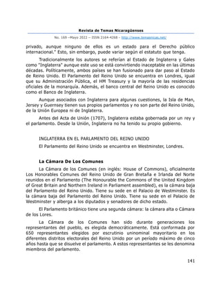 Revista de Temas Nicaragüenses
No. 169 –Mayo 2022 – ISSN 2164-4268 - http://www.temasnicas.net/
141
privado, aunque ninguno de ellos es un estado para el Derecho público
internacional." Esto, sin embargo, puede variar según el estatuto que tenga.
Tradicionalmente los autores se referían al Estado de Inglaterra y Gales
como "Inglaterra" aunque este uso se está convirtiendo inaceptable en las últimas
décadas. Políticamente, ambos países se han fusionado para dar paso al Estado
de Reino Unido. El Parlamento del Reino Unido se encuentra en Londres, igual
que su Administración Pública, el HM Treasury y la mayoría de las residencias
oficiales de la monarquía. Además, el banco central del Reino Unido es conocido
como el Banco de Inglaterra.
Aunque asociados con Inglaterra para algunas cuestiones, la Isla de Man,
Jersey y Guernsey tienen sus propios parlamentos y no son parte del Reino Unido,
de la Unión Europea ni de Inglaterra.
Antes del Acta de Unión (1707), Inglaterra estaba gobernada por un rey y
el parlamento. Desde la Unión, Inglaterra no ha tenido su propio gobierno.
INGLATERRA EN EL PARLAMENTO DEL REINO UNIDO
El Parlamento del Reino Unido se encuentra en Westminster, Londres.
La Cámara De Los Comunes
La Cámara de los Comunes (en inglés: House of Commons), oficialmente
Los Honorables Comunes del Reino Unido de Gran Bretaña e Irlanda del Norte
reunidos en el Parlamento (The Honourable the Commons of the United Kingdom
of Great Britain and Northern Ireland in Parliament assembled), es la cámara baja
del Parlamento del Reino Unido. Tiene su sede en el Palacio de Westminster. Es
la cámara baja del Parlamento del Reino Unido. Tiene su sede en el Palacio de
Westminster y alberga a los diputados y senadores de dicho estado.
El Parlamento británico tiene una segunda cámara: la cámara alta o Cámara
de los Lores.
La Cámara de los Comunes han sido durante generaciones los
representantes del pueblo, es elegida democráticamente. Está conformada por
650 representantes elegidos por escrutinio uninominal mayoritario en los
diferentes distritos electorales del Reino Unido por un período máximo de cinco
años hasta que se disuelve el parlamento. A estos representantes se les denomina
miembros del parlamento.
 