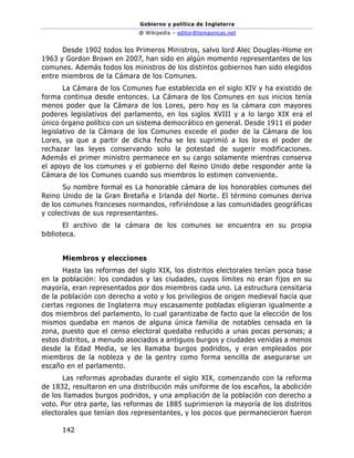Gobierno y política de Inglaterra
@ Wikipedia – editor@temasnicas.net
142
Desde 1902 todos los Primeros Ministros, salvo lord Alec Douglas-Home en
1963 y Gordon Brown en 2007, han sido en algún momento representantes de los
comunes. Además todos los ministros de los distintos gobiernos han sido elegidos
entre miembros de la Cámara de los Comunes.
La Cámara de los Comunes fue establecida en el siglo XIV y ha existido de
forma continua desde entonces. La Cámara de los Comunes en sus inicios tenía
menos poder que la Cámara de los Lores, pero hoy es la cámara con mayores
poderes legislativos del parlamento, en los siglos XVIII y a lo largo XIX era el
único órgano político con un sistema democrático en general. Desde 1911 el poder
legislativo de la Cámara de los Comunes excede el poder de la Cámara de los
Lores, ya que a partir de dicha fecha se les suprimió a los lores el poder de
rechazar las leyes conservando solo la potestad de sugerir modificaciones.
Además el primer ministro permanece en su cargo solamente mientras conserva
el apoyo de los comunes y el gobierno del Reino Unido debe responder ante la
Cámara de los Comunes cuando sus miembros lo estimen conveniente.
Su nombre formal es La honorable cámara de los honorables comunes del
Reino Unido de la Gran Bretaña e Irlanda del Norte. El término comunes deriva
de los comunes franceses normandos, refiriéndose a las comunidades geográficas
y colectivas de sus representantes.
El archivo de la cámara de los comunes se encuentra en su propia
biblioteca.
Miembros y elecciones
Hasta las reformas del siglo XIX, los distritos electorales tenían poca base
en la población: los condados y las ciudades, cuyos límites no eran fijos en su
mayoría, eran representados por dos miembros cada uno. La estructura censitaria
de la población con derecho a voto y los privilegios de origen medieval hacía que
ciertas regiones de Inglaterra muy escasamente pobladas eligieran igualmente a
dos miembros del parlamento, lo cual garantizaba de facto que la elección de los
mismos quedaba en manos de alguna única familia de notables censada en la
zona, puesto que el censo electoral quedaba reducido a unas pocas personas; a
estos distritos, a menudo asociados a antiguos burgos y ciudades venidas a menos
desde la Edad Media, se les llamaba burgos podridos, y eran empleados por
miembros de la nobleza y de la gentry como forma sencilla de asegurarse un
escaño en el parlamento.
Las reformas aprobadas durante el siglo XIX, comenzando con la reforma
de 1832, resultaron en una distribución más uniforme de los escaños, la abolición
de los llamados burgos podridos, y una ampliación de la población con derecho a
voto. Por otra parte, las reformas de 1885 suprimieron la mayoría de los distritos
electorales que tenían dos representantes, y los pocos que permanecieron fueron
 