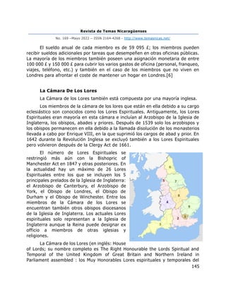 Revista de Temas Nicaragüenses
No. 169 –Mayo 2022 – ISSN 2164-4268 - http://www.temasnicas.net/
145
El sueldo anual de cada miembro es de 59 095 £; los miembros pueden
recibir sueldos adicionales por tareas que desempeñen en otras oficinas públicas.
La mayoría de los miembros también poseen una asignación monetaria de entre
100 000 £ y 150 000 £ para cubrir los varios gastos de oficina (personal, franqueo,
viajes, teléfono, etc.) y también en el caso de los miembros que no viven en
Londres para afrontar el coste de mantener un hogar en Londres.[6]
La Cámara De Los Lores
La Cámara de los Lores también está compuesta por una mayoría inglesa.
Los miembros de la cámara de los lores que están en ella debido a su cargo
eclesiástico son conocidos como los Lores Espirituales. Antiguamente, los Lores
Espirituales eran mayoría en esta cámara e incluían al Arzobispo de la Iglesia de
Inglaterra, los obispos, abades y priores. Después de 1539 solo los arzobispos y
los obispos permanecen en ella debido a la llamada disolución de los monasterios
llevada a cabo por Enrique VIII, en la que suprimió los cargos de abad y prior. En
1642 durante la Revolución Inglesa se excluyó también a los Lores Espirituales
pero volvieron después de la Clergy Act de 1661.
El número de Lores Espirituales se
restringió más aún con la Bishopric of
Manchester Act en 1847 y otras posteriores. En
la actualidad hay un máximo de 26 Lores
Espirituales entre los que se incluyen los 5
principales prelados de la Iglesia de Inglaterra:
el Arzobispo de Canterbury, el Arzobispo de
York, el Obispo de Londres, el Obispo de
Durham y el Obispo de Winchester. Entre los
miembros de la Cámara de los Lores se
encuentran también otros obispos diocesanos
de la Iglesia de Inglaterra. Los actuales Lores
espirituales solo representan a la Iglesia de
Inglaterra aunque la Reina puede designar ex
officio a miembros de otras iglesias y
religiones.
La Cámara de los Lores (en inglés: House
of Lords; su nombre completo es The Right Honourable the Lords Spiritual and
Temporal of the United Kingdom of Great Britain and Northern Ireland in
Parliament assembled : los Muy Honorables Lores espirituales y temporales del
 