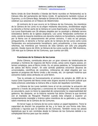 Gobierno y política de Inglaterra
@ Wikipedia – editor@temasnicas.net
146
Reino Unido de Gran Bretaña e Irlanda del Norte reunidos en Parlamento) es la
Cámara Alta del parlamento del Reino Unido. El parlamento también incluye al
Supremo, y a la Cámara Baja, llamada la Cámara de los Comunes. Ambas Cámaras
celebran sus sesiones en el Palacio de Westminster.
Al contrario de lo que ocurre en la Cámara de los Comunes, los miembros
de la Cámara de los Lores no se eligen mediante elecciones, dividiéndose según
su derecho a formar parte de la Cámara en Lores Espirituales y Lores Temporales.
Los Lores Espirituales son 26 obispos elegidos por su prestigio y dilatada carrera
eclesiástica dentro de la Iglesia anglicana. Los Lores Temporales conforman el
resto, siendo la mayoría miembros con derecho vitalicio no hereditario, nombrados
por la Reina con el asesoramiento del primer ministro. Y esto es así porque,
antiguamente, el derecho a formar parte de la Cámara de los Lores como Lores
Temporales era exclusivamente hereditario; pero actualmente, y tras sucesivas
reformas, los miembros por herencia de esta Cámara son solo una pequeña
porción. Desde marzo de 2010, la Cámara de los Lores cuenta con 788 miembros,
138 más que la Cámara de los Comunes, que cuenta con 650.
Funciones de la Cámara de los Lores
Dicha Cámara, constituida ahora por un gran número de intelectuales de
prestigio y hombres de negocios del Reino Unido, actúa como órgano asesor, en
temas complejos, para el Reino Unido. Es, en pocas palabras, la "conglomeración
de sabios del Reino Unido". En este sentido podemos encontrar decanos de
universidades, científicos de renombre, millonarios de edad elegidos por sus
aportes al progreso del Reino Unido y del mundo, etc. Un ejemplo histórico que
concentra todos estos atributos es Lord Kelvin.
Tras la entrada en funcionamiento el primero de octubre de 2009 de la
nueva Corte Suprema del Reino Unido este órgano asumió la función judicial que
hasta entonces ostentaba la Cámara Alta a través del Appellate Committee.
La Cámara de los Lores también tiene el rol de controlar la actuación del
gobierno a través de preguntas y comisiones de investigación. Pero este control
es secundario, pues no tiene la capacidad de comprometer la responsabilidad del
gobierno. No obstante, en la historia reciente fue dicha Cámara la que terminó
con el mandato de Margaret Thatcher cuando ésta empezó a exponer un
comportamiento inestable y tiránico sobre miembros de su gabinete y, por ende,
sobre miembros de la Cámara de los Comunes.
En tercer lugar, la Cámara de los Lores realiza un papel legislativo. Tiene la
capacidad de discutir los proyectos de ley, y lo hace de una forma más libre,
profunda y rigurosa que la Cámara de los Comunes. También revisa las piezas
legislativas que le son remitidas desde la Cámara de los Comunes debido a su
complejidad técnica para que las analice
 