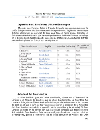 Revista de Temas Nicaragüenses
No. 169 –Mayo 2022 – ISSN 2164-4268 - http://www.temasnicas.net/
147
Inglaterra En El Parlamento De La Unión Europea
Mientras que Escocia, Gales e Irlanda del norte son consideradas por la
Unión Europea como distritos electorales independientes, Inglaterra tiene nueve
distritos electorales de un total de doce para todo el Reino Unido. Gibraltar, el
único territorio de ultramar que también pertenece a la Unión Europea se incluye
en el distrito South West England ( Sudoeste de Inglaterra). Los actuales distritos
electorales ingleses en Europa son los siguientes:
Autoridad Del Gran Londres
El Gran Londres goza de cierta autonomía, consta de la Asamblea de
Londres y el Alcalde de Londres que se elige directamente. La Asamblea fue
creada el 3 de julio de 2000 tras el Referéndum para la Independencia de Londres
de 1998 en el que el 72% de los votantes aprobaron la creación de la Autoridad
del Gran Londres (e incluía la creación de la asamblea y la alcaldía) El Gran
Londres se divide en 32 barrios con sus respectivos consejos que dependen de la
Autoridad del Gran Londres. Esta supervisa algunas funciones como las referidas
al transporte, policía o bomberos. No se debe confundir al Alcalde del Gran
 