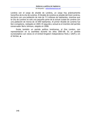 Gobierno y política de Inglaterra
@ Wikipedia – editor@temasnicas.net
148
Londres con el cargo de alcalde de Londres, un cargo hoy prácticamente
honorífico de la city de Londres. El Alcalde de Londres es alcalde del Gran Londres,
territorio con una población de más de 7.5 millones de habitantes, mientras que
la City de Londres es solo una pequeña parte de la actual ciudad de Londres con
una población de menos de 10 000 habitantes. El primer Alcalde de Londres fue
Ken Livingstone, reelegido en 2004. El segundo y actual es el miembro del partido
conservador Boris Johnson, elegido en 2008.
Existe también un partido político londinense, el One London, con
representación en la asamblea durante los años 2005-08. Es un partido
euroescéptico con raíces en el United Kingdom Independence Party ( UKIP) y en
el Veritas. ■
 