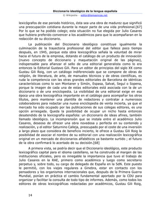 Diccionario ideológico de la lengua española
© Wikipedia – editor@temasnicas.net
14
lexicógrafos de ese periodo histórico, ésta sea una obra de madurez que significó
una preocupación cotidiana durante la mayor parte de una vida profesional.[67]
Por lo que se ha podido colegir, esta situación no fue elegida por Julio Casares
que hubiera preferido convencer a los académicos para que lo acompañaran en la
redacción de su diccionario.
La publicación del Diccionario ideológico constituye igualmente la
culminación de la trayectoria profesional del editor que fallece poco tiempo
después, en 1945, porque esta obra lexicográfica señala la voluntad de mirar
hacia el futuro de la empresa, dotando el catálogo de un producto de innovación
(nuevo concepto de diccionario y maquetación original de las páginas),
indispensable para afianzar el sello de una editorial generalista como lo era
entonces la Editorial Gustavo Gili. Para un editor de principios del siglo XX como
Gustau Gili Roig, con un catálogo indiferenciado que se compone de obras de
religión, de literatura, de arte, de manuales técnicos y de obras científicas, es
ruda la competencia con las otras grandes editoriales de Barcelona de idénticas
características como lo son Montaner y Simón, Espasa, Salvat, Seguí o Sopena,
porque la imagen de cada una de estas editoriales está asociada con la de un
diccionario o de una enciclopedia. La visibilidad de una editorial exige en esa
época una obra lexicográfica importante en el catálogo para acompañar los otros
títulos, pero mantener una plantilla de redactores y contratar a numerosos
colaboradores para redactar una nueva enciclopedia de venta incierta, ya que el
mercado ha sido ocupado por las publicaciones de sus colegas editores, es una
opción arriesgada. Queda la posibilidad de ocupar un nicho hasta entonces
desatendido de la lexicografía española: un diccionario de ideas afines, también
llamado ideológico. La incomprensión que se instala entre el académico Julio
Casares, deseoso de ofrecer una obra novedosa y perfecta en su contenido y
realización, y el editor Saturnino Calleja, preocupado por el coste de una inversión
a largo plazo que considera de beneficio incierto, le ofrece a Gustau Gili Roig la
posibilidad de asociar el nombre de su editorial con una realización lexicográfica
original en un mercado de diccionarios alfabéticos ya bastante surtido ; el futuro
de la obra confirmará lo acertado de su decisión.[68]
A primera vista, se podría decir que el Diccionario ideológico, este producto
lexicográfico capital para el idioma castellano, se ha construido al margen de las
instituciones oficiales, pero es innegable la importancia que tuvo el trabajo de
Julio Casares en la RAE, primero como académico y luego como secretario
perpetuo y, sobre todo, su cargo de delegado de España en la SdN. Este puesto
le permitió, con los viajes regulares a Ginebra, estar en contacto con los
pensadores y los organismos internacionales que, después de la Primera Guerra
Mundial, ponían en práctica el cambio fundamental aportado por la CDU para
organizar y facilitar la consulta de todo tipo de informes. Además, como todos los
editores de obras lexicográficas redactadas por académicos, Gustau Gili Roig,
 
