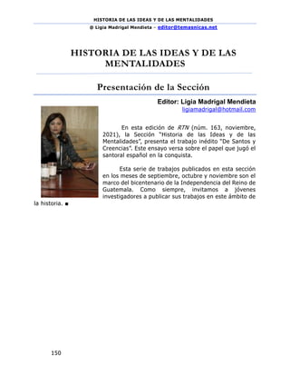 HISTORIA DE LAS IDEAS Y DE LAS MENTALIDADES
@ Ligia Madrigal Mendieta – editor@temasnicas.net
150
HISTORIA DE LAS IDEAS Y DE LAS
MENTALIDADES
Presentación de la Sección
Editor: Ligia Madrigal Mendieta
ligiamadrigal@hotmail.com
En esta edición de RTN (núm. 163, noviembre,
2021), la Sección “Historia de las Ideas y de las
Mentalidades”, presenta el trabajo inédito “De Santos y
Creencias”. Este ensayo versa sobre el papel que jugó el
santoral español en la conquista.
Esta serie de trabajos publicados en esta sección
en los meses de septiembre, octubre y noviembre son el
marco del bicentenario de la Independencia del Reino de
Guatemala. Como siempre, invitamos a jóvenes
investigadores a publicar sus trabajos en este ámbito de
la historia. ■
 