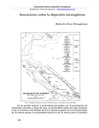 Anotaciones sobre la depresión nicaragüense
@ Redacción Temas Nicaragüenses – editor@temasnicas.net
154
Anotaciones sobre la depresión nicaragüense
Redacción Temas Nicaragüenses
No es posible estimar la profundidad del graben por la acumulación de
sedimentos aluviales y flujos de lava. La profundidad media del lago Cocibolca
es de 12.4 metros y del Xolotlán de 8.6 m. Quizás el graben tuvo una profundidad
de 50 metros porque la profundidad máxima es de 43 metros para el Cocibolca
 