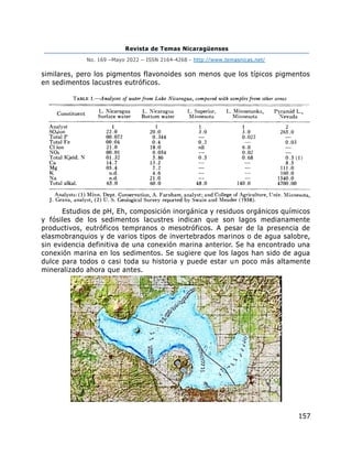 Revista de Temas Nicaragüenses
No. 169 –Mayo 2022 – ISSN 2164-4268 - http://www.temasnicas.net/
157
similares, pero los pigmentos flavonoides son menos que los típicos pigmentos
en sedimentos lacustres eutróficos.
Estudios de pH, Eh, composición inorgánica y residuos orgánicos químicos
y fósiles de los sedimentos lacustres indican que son lagos medianamente
productivos, eutróficos tempranos o mesotróficos. A pesar de la presencia de
elasmobranquios y de varios tipos de invertebrados marinos o de agua salobre,
sin evidencia definitiva de una conexión marina anterior. Se ha encontrado una
conexión marina en los sedimentos. Se sugiere que los lagos han sido de agua
dulce para todos o casi toda su historia y puede estar un poco más altamente
mineralizado ahora que antes.
 