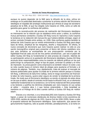 Revista de Temas Nicaragüenses
No. 169 –Mayo 2022 – ISSN 2164-4268 - http://www.temasnicas.net/
15
aunque no quiere depender de la RAE para la difusión de la obra, utiliza sin
embargo en la publicidad destinada a presentar la primera edición del Diccionario
ideológico el respaldo del prestigio institucional que ofrecía el cargo de secretario
perpetuo de la RAE, al que fue elegido Julio Casares en 1936, como un sello de
garantía para ganar la confianza del público.
En la reconstrucción del proceso de realización del Diccionario ideológico
es interesante ver la relación que se establece entre autor y editor; la confianza
mutua permanece constante y Gustau Gili Roig nunca le reprocha a Julio Casares
la tardanza en la redacción del manuscrito que hubiera debido entregar, según el
primer contrato firmado entre ambos, en 1928. Esta confianza explica también la
actitud de Julio Casares que se remite enteramente a Gustau Gili Roig para elegir
tipos de letras, amplitud de los márgenes, diseño y maquetación. En efecto, el
nuevo concepto de diccionario que Julio Casares quiere realizar no sólo es una
opción lexicográfica original para presentar el léxico del idioma castellano sino
que esta tentativa va acompañada de una preocupación constante por la
legibilidad final de cada una de las tres partes constitutivas ; por eso el papel del
editor Gustau Gili Roig es fundamental en este proceso de creación. Además de
su participación activa en la gestación del Diccionario ideológico, Gustau Gili Roig
acumula otras responsabilidades como la creación de talleres gráficos en los que
podrá dirigir la composición, elegir el tipo de papel, controlar la calidad y el ritmo
de impresión. Su preocupación como empresario es también reducir el coste y eso
se nota cuando busca el número ideal de pliegos para ajustarse al formato y al
número de páginas. También, muy rápidamente, trata de evaluar el mercado de
lectores potenciales para ajustar la tirada de la primera edición porque si Gustau
Gili Roig, a diferencia de Saturnino Calleja, toma el riesgo económico de financiar
la labor de Julio Casares, quiere estar seguro de vender la totalidad de la primera
tirada. De modo que el Diccionario ideológico va siendo el ejemplo de estas obras
en las que el editor, desde el contrato inicial hasta la difusión final, es un elemento
realmente fundamental en la existencia y en la forma material del libro presentado
a los lectores y justifica los términos empleados por Julio Casares en sus cartas
al editor : «nuestra obra […] que hemos emprendido…» Esta tonalidad se
mantiene en el Prólogo de la obra cuando califica a Gustau Gili Roig de «editor
ideal».
Gracias a su voluntad, o a su tenacidad,[69] Julio Casares y Gustau Gili Roig
logran, a pesar de numerosos obstáculos de diversa índole (crisis económica de
1929-1930, cambio de régimen de 1931, Guerra Civil de 1936-1939), llevar a cabo
el proyecto editorial del Diccionario ideológico. Esta realización, que parece tan
genuinamente hispánica, sólo se puede entender, paradójicamente, si se toma en
 