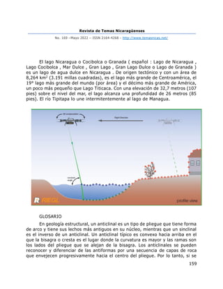Revista de Temas Nicaragüenses
No. 169 –Mayo 2022 – ISSN 2164-4268 - http://www.temasnicas.net/
159
El lago Nicaragua o Cocibolca o Granada ( español : Lago de Nicaragua ,
Lago Cocibolca , Mar Dulce , Gran Lago , Gran Lago Dulce o Lago de Granada )
es un lago de agua dulce en Nicaragua . De origen tectónico y con un área de
8,264 km2 (3.191 millas cuadradas), es el lago más grande de Centroamérica, el
19° lago más grande del mundo (por área) y el décimo más grande de América,
un poco más pequeño que Lago Titicaca. Con una elevación de 32,7 metros (107
pies) sobre el nivel del mar, el lago alcanza una profundidad de 26 metros (85
pies). El río Tipitapa lo une intermitentemente al lago de Managua.
GLOSARIO
En geología estructural, un anticlinal es un tipo de pliegue que tiene forma
de arco y tiene sus lechos más antiguos en su núcleo, mientras que un sinclinal
es el inverso de un anticlinal. Un anticlinal típico es convexo hacia arriba en el
que la bisagra o cresta es el lugar donde la curvatura es mayor y las ramas son
los lados del pliegue que se alejan de la bisagra. Los anticlinales se pueden
reconocer y diferenciar de las antiformas por una secuencia de capas de roca
que envejecen progresivamente hacia el centro del pliegue. Por lo tanto, si se
 