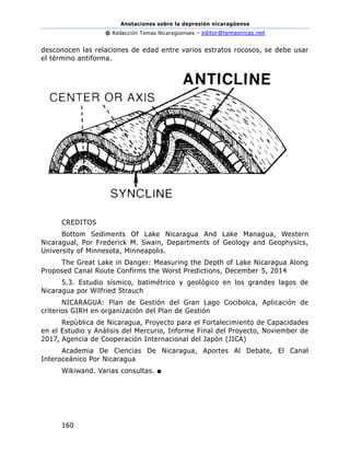 Anotaciones sobre la depresión nicaragüense
@ Redacción Temas Nicaragüenses – editor@temasnicas.net
160
desconocen las relaciones de edad entre varios estratos rocosos, se debe usar
el término antiforma.
CREDITOS
Bottom Sediments Of Lake Nicaragua And Lake Managua, Western
Nicaragual, Por Frederick M. Swain, Departments of Geology and Geophysics,
University of Minnesota, Minneapolis.
The Great Lake in Danger: Measuring the Depth of Lake Nicaragua Along
Proposed Canal Route Confirms the Worst Predictions, December 5, 2014
5.3. Estudio sísmico, batimétrico y geológico en los grandes lagos de
Nicaragua por Wilfried Strauch
NICARAGUA: Plan de Gestión del Gran Lago Cocibolca, Aplicación de
criterios GIRH en organización del Plan de Gestión
Repùblica de Nicaragua, Proyecto para el Fortalecimiento de Capacidades
en el Estudio y Análisis del Mercurio, Informe Final del Proyecto, Noviember de
2017, Agencia de Cooperación Internacional del Japón (JICA)
Academia De Ciencias De Nicaragua, Aportes Al Debate, El Canal
Interoceánico Por Nicaragua
Wikiwand. Varias consultas. ■
 
