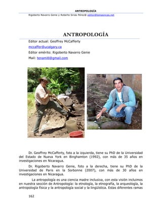 ANTROPOLOGÍA
Rigoberto Navarro Genie y Roberto Sirias Pérez@ editor@temasnicas.net
162
ANTROPOLOGÍA
Editor actual: Geoffrey McCafferty
mccaffer@ucalgary.ca
Editor emérito: Rigoberto Navarro Genie
Mail: tenamitl@gmail.com
Dr. Geoffrey McCafferty, foto a la izquierda, tiene su PhD de la Universidad
del Estado de Nueva York en Binghamton (1992), con más de 35 años en
investigaciones en Nicaragua.
Dr. Rigoberto Navarro Genie, foto a la derecha, tiene su PhD de la
Universidad de Paris en la Sorbonne (2007), con más de 30 años en
investigaciones en Nicaragua.
La antropología es una ciencia madre inclusiva, con esta visión incluimos
en nuestra sección de Antropología: la etnología, la etnografía, la arqueología, la
antropología física y la antropología social y la lingüística. Estas diferentes ramas
 