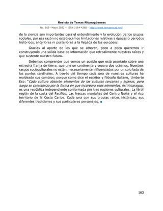 Revista de Temas Nicaragüenses
No. 169 –Mayo 2022 – ISSN 2164-4268 - http://www.temasnicas.net/
163
de la ciencia son importantes para el entendimiento y la evolución de los grupos
sociales, por esa razón no establecemos limitaciones relativas a épocas o períodos
históricos, anteriores ni posteriores a la llegada de los europeos.
Gracias al aporte de los que se atreven, poco a poco queremos ir
construyendo una sólida base de información que retroalimente nuestras raíces y
que sustente nuestro futuro.
Debemos comprender que somos un pueblo que está asentado sobre una
estrecha franja de tierra, que une un continente y separa dos océanos. Nuestros
rasgos socioculturales no están, necesariamente influenciados por un solo lado de
los puntos cardinales. A través del tiempo cada una de nuestras culturas ha
moldeado sus cambios; porque como dice el escritor y filósofo italiano, Umberto
Eco: “Cada cultura absorbe elementos de las culturas cercanas y lejanas, pero
luego se caracteriza por la forma en que incorpora esos elementos. Así Nicaragua,
es una república independiente conformada por tres naciones culturales: La fértil
región de la costa del Pacifico, Las frescas montañas del Centro Norte y el rico
territorio de la Costa Caribe. Cada una con sus propias raíces históricas, sus
diferentes tradiciones y sus particulares personajes. ■
 