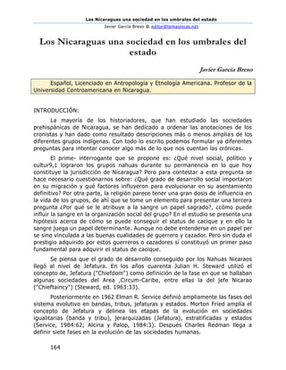 Los Nicaraguas una sociedad en los umbrales del estado
Javier García Breso @ editor@temasnicas.net
164
Los Nicaraguas una sociedad en los umbrales del
estado
Javier García Breso
Español, Licenciado en Antropología y Etnología Americana. Profesor de la
Universidad Centroamericana en Nicaragua.
INTRODUCCIÓN:
La mayoría de los historiadores, que han estudiado las sociedades
prehispánicas de Nicaragua, se han dedicado a ordenar las anotaciones de los
cronistas y han dado como resultado descripciones más o menos amplias de los
diferentes grupos indígenas. Con todo lo escrito podemos formular ya diferentes
preguntas para intentar conocer algo más de lo que nos cuentan las crónicas.
El prime- interrogante que se propone es: ¿Qué nivel social, político y
cultur9,1 lograron los grupos nahuas durante su permanencia en lo que hoy
constituye la jurisdicción de Nicaragua? Pero para contestar a esta pregunta se
hace necesario cuestionarnos sobre: ¿Qué grado de desarrollo social importaron
en su migración y qué factores influyeron para evolucionar en su asentamiento
definitivo? Por otra parte, la religión parece tener una gran dosis de influencia en
la vida de los grupos, de ahí que se tome un elemento para presentar una tercera
pregunta ¿Por qué se le atribuye a la sangre un papel sagrado?, ¿cómo puede
influir la sangre en la organización social del grupo? En el estudio se presenta una
hipótesis acerca de cómo se puede conseguir el status de cacique y en ello la
sangre juega un papel determinante. Aunque no debe entenderse en un papel per
se sino vinculada a las buenas cualidades de guerrero y cazador. Pero sin duda el
prestigio adquirido por estos guerreros o cazadores sí constituyó un primer paso
fundamental para adquirir el status de cacique.
Se piensa que el grado de desarrollo conseguido por los Nahuas Nicaraos
llegó al nivel de Jefatura. En los años cuarenta Julian H. Steward utilizó el
concepto de, Jefatura ("Chiefdom") como definición de la fase en que se hallaban
algunas sociedades del Area ,Circum-Caribe, entre ellas la del jefe Nicarao
("Chieftaincy") (Steward, ed. 1963:33).
Posteriormente en 1962 Elman R. Service definió ampliamente las fases del
sistema evolutivo en bandas, tribus, jefaturas y estados. Morton Fried amplía el
concepto de Jefatura y delinea las etapas de la evolución en sociedades
igualitarias (banda y tribu), jerarquizadas (Jefatura), estratificadas y estados
(Service, 1984:62; Alcina y Palop, 1984:3). Después Charles Redman llega a
definir siete fases en la evolución de las sociedades humanas.
 