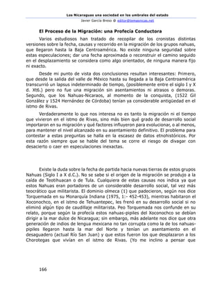 Los Nicaraguas una sociedad en los umbrales del estado
Javier García Breso @ editor@temasnicas.net
166
El Proceso de la Migración: una Profecía Conductora
Varios estudiosos han tratado de recopilar de los cronistas distintas
versiones sobre la fecha, causas y recorrido en la migración de los grupos nahuas,
que llegaron hasta la Baja Centroamérica. No existe ninguna seguridad sobre
estas especulaciones; dar una fecha aproximada o reconstruir el camino seguido
en el desplazamiento se considera como algo orientador, de ninguna manera fijo
ni exacto.
Desde mi punto de vista dos conclusiones resultan interesantes: Primero,
que desde la salida del valle de México hasta su llegada a la Baja Centroamérica
transcurrió un lapsus indeterminado de tiempo, (posiblemente entre el siglo I y X
d. Xt6.) pero no fue una migración sin asentamientos ni atrasos o demoras.
Segundo, que los Nahuas-Nicaraos, al momento de la conquista, (1522 Gil
González y 1524 Hernández de Córdoba) tenían ya considerable antigüedad en el
istmo de Rivas.
Verdaderamente lo que nos interesa no es tanto la migración ni el tiempo
que vivieron en el istmo de Rivas, sino más bien qué grado de desarrollo social
importaron en su migración y qué factores influyeron para evolucionar, o al menos,
para mantener el nivel alcanzado en su asentamiento definitivo. El problema para
contestar a estas preguntas se halla en la escasez de datos etnohistóricos. Por
esta razón siempre que se hable del tema se corre el riesgo de divagar con
desacierto o caer en especulaciones inexactas.
Existe la duda sobre la fecha de partida hacia nuevas tierras de estos grupos
Nahuas (Siglo I a X d.C.). No se sabe si el origen de la migración se produjo a la
caída de Teotihuacan o de Tula. Cualquiera de estas causas nos indica ya que
estos Nahuas eran portadores de un considerable desarrollo social, tal vez más
teocrático que militarista. El dominio olmeca (1) que padecieron, según nos dice
Torquemada en su Monarquía Indiana (1975, 1:- 452-453), mientras habitaron el
Xoconochco, en el istmo de Tehuantepec, les frenó en su desarrollo social si no
eliminó algún tipo de caudillaje militarista. Peo Torquemada nos confunde en su
relato, porque según la profecía estos nahuas-pipiles del Xoconochco se debían
dirigir a la mar dulce de Nicaragua; sin embargo, más adelante nos dice que otra
generación de indios de lengua mexicana no tan corrupta como la de los nahuas-
pipiles llegaron hasta la mar del Norte y tenían un asentamiento en el
desaguadero (actual Río San Juan) y que estos fueron los que desplazaron a los
Chorotegas que vivían en el istmo de Rivas. (Yo me inclino a pensar que
 