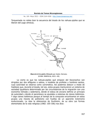 Revista de Temas Nicaragüenses
No. 169 –Mayo 2022 – ISSN 2164-4268 - http://www.temasnicas.net/
167
Torquemada no relata bien la secuencia del éxodo de los nahuas-pipiles que se
liberan del yugo olmeca).
Lo cierto es que los nahuas-pipiles qué emigran del Xoconochco van
dirigidos por dos alfáguies o sabios, o modelos de profetas u hombres santos,
cuya autoridad se observa como carismática. Así podemos deducir a modo de
hipótesis que, durante el éxodo, tal vez, estos grupos mantuvieron un sistema de
sociedad igualitaria determinada por las circunstancias de la migración con una
economía nómada y sedentaria, donde el status de anciano definía un principio
de autoridad y donde el parentesco se ajustaba a sistemas de clanes totémicos.
Y digo clanes totémicos porque al tiempo de la conquista encontramos en estos
grupos una mezcla de politeísmo con huellas de un aparente totemismo
evolucionado. La idea la obtenemos de Durkheim, de su obra Las formas
elementales de la vida religiosa (1982: 105-106) nos dice:
 