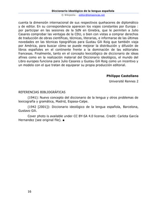 Diccionario ideológico de la lengua española
© Wikipedia – editor@temasnicas.net
16
cuenta la dimensión internacional de sus respectivos quehaceres de diplomático
y de editor. En su correspondencia aparecen los viajes constantes por Europa :
por participar en las sesiones de la SdN en Ginebra, que le permiten a Julio
Casares comprobar las ventajas de la CDU, o bien con vistas a comprar derechos
de traducción de obras científicas, técnicas, literarias, e informarse de las últimas
novedades en las técnicas tipográficas para Gustau Gili Roig que también viaja
por América, para buscar cómo se puede mejorar la distribución y difusión de
libros españoles en el continente frente a la dominación de las editoriales
francesas. Finalmente, tanto en el concepto lexicológico de diccionario de ideas
afines como en la realización material del Diccionario ideológico, el mundo del
Libro europeo funciona para Julio Casares y Gustau Gili Roig como un incentivo y
un modelo con el que tratan de equiparar su propia producción editorial.
Philippe Castellano
Université Rennes 2
REFERENCIAS BIBLIOGRÁFICAS
(1941): Nuevo concepto del diccionario de la lengua y otros problemas de
lexicografía y gramática, Madrid, Espasa-Calpe.
(1942 [2001]): Diccionario ideológico de la lengua española, Barcelona,
Gustavo Gili.
Cover photo is available under CC BY-SA 4.0 license. Credit: Carlota García
Hernandez (see original file). ■
 