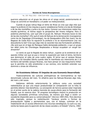 Revista de Temas Nicaragüenses
No. 169 –Mayo 2022 – ISSN 2164-4268 - http://www.temasnicas.net/
169
guerrero adquieren en el grupo les eleva en el rango social; posteriormente el
rango se convirtió en hereditario y el poder se institucionalizó.
Cuando el grupo nahua llega al istmo de Rivas yo creo que algo más que
seguir la profecía (2) les impulsa a querer establecerse frente a la isla de Ometepe
o de las dos montañas y junto a la mar dulce. Conocer sus intenciones reales hoy
resulta quimérico, al menos según la perspectiva del mismo indígena. Pero sí
podemos plantearnos, ¿por qué sólo el grupo de. Nahuas--Nicaraos busco la isla
de las dos montañas? ¿Por qué el resto de Nahuas de la demarcación nicaragüense
como los de Tegoatega (Chinandega), los de Desaguadero (Río San Juan), los de
Bagaces de Costa Rica no siguieron la profecía o no se reconcentraron una vez
descubierta la isla? Creo que algo más se esconde tras esa formulación profética.
¿No será que en el lago de Managua había demasiada población, o que un grupo
tan débil como los Chorotegas desplazados a Nicoya ocupaban un vergel tan
atrayente?
Lo cierto es que la llegada de estos nahua-, supone ya la existencia de un
aparato militar con que se pue e iniciar la expansión por todo el istmo, territorio
que dominaron al cabo de unos cuatro siglos. El terror que el cacique Nicoya
muestra a Gil González Dávila cuando éste le manifiesta sus intenciones de ir al
territorio del temible cacique Nicarao, nos hace pensar en esa maquinaria militar
que le permitía no sólo amedrentar a sus vecinos, sino también extender sus
dominios o áreas de influencia.
Un Ecosistema Idóneo: El Impulso de una Economía Desarrollada
Tradicionalmente las culturas prehispánicas de Centroamérica se han
denominado culturas del maíz. Yo añadiría para los Nahuas-Nicaraos algo más,
del maíz y del cacao.
Habíamos definido anteriormente la jefatura como una sociedad
redistributiva ya que una mayor productividad en comparación con la tribu le
permitía obtener más-beneficios. La concepción de Service parece estar inspirada
en el primer punto de la cadena marxista de causa-efecto para la formación del
Estado, que en esencia dice: "El progreso tecnológico mejoró la producción en
algunas sociedades primitivas comunistas, de manera que llegó a existir un
excedente disponible para su comercialización" (Service 1984:292). Pero decimos
sólo inspirado, porque la redistribución "conduce pronto a formas de
jerarquización rígidas y permanentes que, con el tiempo, culminan en la
implantación de un acceso diferencial a los recursos estratégicos; lo cual a su vez,
sienta las bases para la aparición de las clases sociales y el Estado" (Harris, 1982:
 