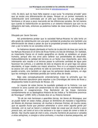 Los Nicaraguas una sociedad en los umbrales del estado
Javier García Breso @ editor@temasnicas.net
170
110). Es decir, qué no hace falta esperar a que surja "la empresa privada" para
que ya exista una diferenciación de clases. Porque en un primer momento la
redistribución será controlada por el jefe que beneficiará a sus allegados o
familiares e irá poco a poco marcando así las diferencias sociales. De tal manera
que cuando la redistribución se aproxima a un sistema tributario que aún no es
obligatorio del todo, entonces ya podemos hablar de clase social (Alcina y Palop.
1984:9)
Dibujado por Javier Serrano
Así pretendemos probar que la sociedad Nahua-Nicarao no sólo tenía un
alto grado de redistribución con una gran cantidad de productos sino también una
diferenciación de clases a pesar de que la propiedad privada no existía fuera del
clan y por lo tanto no se concebía como tal.
Ya habíamos dejado planteado el hecho de la elección de área por parte de
los Nahuas-Nicaraos en el istmo de Rivas frente a la Isla de Ometepe. En realidad,
es importante fijarse en el medio geográfico en donde se establece un grupo
humano, porque ello nos sirve para calibrar sus posibilidades de desarrollo.
Indiscutiblemente la calidad del terreno es un factor muy importante, pero más
interesante aún resulta si el terreno posee la suficiente cantidad de agua para
favorecer los cultivos, y si además de esto se dispone de un gran lago con pesca
abundante, el lugar resalta con mayor atractivo. Pero si a un espacio semejante
se asocia con una vieja profecía no sólo se convierte en la salvación física de un
pueblo errante, sino también en algo que les pertenece desde siempre, en algo
que les reintegra la identidad perdida por tantos años de éxodo.
Bajo esta conceptualización entenderíamos mejor la artimaña que los
Nahuas-Nicaraos ejecutaron para expulsar a los Chorotegas del istmo de Rivas y
desplazarlos hasta la península de Nicoya. (3)
La riqueza de estas tierras ha quedado grabada en la historia. Los que
visitaron la zona cuando aún predominaba la vida indígena se manifestaron sin
indulgencias ni exageraciones. Fray Bartolomé de las Casas menciona
constantemente en su Apologética Historia de las Indias a "la felicísima provincia
de Nicaragua" (1909: 634) y Oviedo dice en su Historia General:
"Es de las más hermosas e apacibles tierras, los llanos de Nicaragua, que
se puede hallar en estas Indias, porque es fertilísima de maizales e legumbres;
de fésoles de diversas maneras; de muchas e diversas frúctas; de mucho cacao,
que es aquella fructa que paresce almendras e corre entre aquella gente por
moneda, con la cual se hacen e compran todas las cosas que de mucho o poco
prescio son, así como el oro e los esclavos e la ropa e cosas de comer e todo lo
demás. Hay mucha copia de miel e cera, emucha montería de puercos e venados
e otras salvajinas, e conejos e otros animales, e muchas e buenas pesquerías, así
 