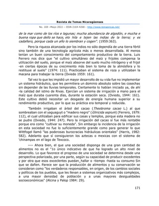 Revista de Temas Nicaragüenses
No. 169 –Mayo 2022 – ISSN 2164-4268 - http://www.temasnicas.net/
171
de la mar como de los ríos e lagunas; mucha abundancia de algodón, e mucha e
buena ropa que dello se hace, elo hila e tejen las indias de la tierra; y es
cadañero, porque cada un año lo siembran y cogen". (1959:363).
Pero la riqueza alcanzada por los indios no sólo dependía de una tierra fértil
sino también de una tecnología agrícola más o menos desarrollada. Al menos
tenían un buen conocimiento del comportamiento productivo de la tierra. Luis
Ferrero nos dice que "el cultivo simultáneo del maíz y frijoles compensa la
utilización del suelo, porque el maíz absorve del suelo mucho nitrógeno y el frijol
-en ciertas épocas de su crecimiento más bien lo toma de la atmósfera y lo
restituye al suelo" (1974: 111). Practicaban el sistema de roza y utilizaban la
macana para trabajar la tierra (Oviedo 1959: 161).
Tal vez lo que les impidió un mayor desarrollo de su vida fue no implementar
un sistema hidráulico, que les permitiera un dominio absoluto sobre las cosechas
sin depender de las lluvias temporales. Ciertamente lo habían iniciado ya, de ahí
-la calidad del istmo de Rivas. Ejercían un sistema de irrigación a mano para el
maíz que duraba cuarenta días, durante la estación seca. (Oviedo, 1944: 161).
Este cultivo debió necesitar un desgaste de energía humana superior a su
rendimiento productivo, por lo que su práctica era temporal y reducida.
'También irrigaban el árbol del cacao (Theobroma cacao L.) al que
sombreaban con el yaguaguyt o "madero negro" (Gliricida sepium) (Ferrero, 1979:
112), el cual utilizaban para edificar sus casas y templos, porque esta madera no
se pudre (Oviedo, 1944: 247). Pero la irrigación del cacao sí fue más rentable
porque era como "cultivar su moneda". Sin embargo la incidencia de la irrigación
en esta sociedad no fue lo suficientemente grande como para generar lo que
Wittfogel llamó "las poderosas burocracias hidráulicas orientales" (Harris, 1982:
582). Adelanto que sí consiguieron los aztecas o mexicas con el sistema de
'chinampas en el lago de Texcoco.
---- Ahora bien, el que una sociedad disponga de una gran cantidad de
alimentos no es el "1o único indicativo de que ha logrado un alto nivel de
desarrollo. Lo que favorece el progreso de una sociedad se determina desde una
perspectiva polarizada, por una parte, según su capacidad de producir excedentes
y por otra que esos exceclentes puedan_hallar o -tiempo -hasta su consumo Sin
que se dañen. Parece ser que la producción de alimentos y su conservación se
consideran como "los verdaderos responsables, en origen, de los cambios sociales
y políticos de los pueblos, que les llevan a sistemas organizativos más complejos,
a una mayor densidad de población y a unas mayores desigualdades
socioeconómicas" (Alcina y Palop 1984: 29).
 