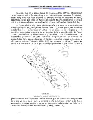 Los Nicaraguas una sociedad en los umbrales del estado
Javier García Breso @ editor@temasnicas.net
172
Sabemos que en la plaza Nahua de Teçoatega (hoy El Viejo, Chinandega)
conservaban el maíz (Zea mayz L.) y otros bastimentos en un--almacén (Oviedo,
1959: 427). Esto nos hace suponer su existencia entre los Nicaraos. Es decir,
podemos aceptar que entre los Nahuas el sistema de almacenamiento constituía
una práctica generalizada, pues cultivaban el maíz y diferentes clases de frijol.
La Característica más destacada de las jefaturas es el papel redistribuidor
o de grupofigura, del_ ¡efe (Alcina y Palop 1984: 31), o sea que el jefe recibe los
excedentes y los redistribuye en virtud de un status social otorgado por el
colectivo; este status se origina en un principio bajo la consideración del "gran
hombre", después se convierte en un cargo hereditario y se institucionaliza. "Los
excedentes permitirán al jefe aumentar progresivamente el número de
especialistas, tales como artesanos, sirvientes personales, magos o chamanes y
aún grupos militares"' (Harris, 1981: 323). Los mismos excedentes' cuando ya
existe una intensificación de la producción proporcionan al jefe mayor control y
gobierno sobre sus seguidores. De tal manera que se provoca una reciprocidad
de la cual ya no se puede salir; y en torno a esta contribución el jefe deja de ser
voluntario y empieza a gozar el cargo; en ese momento la Jefatura de halla en el
umbral de convertirse en Estado (Alcina y Palop, 1984: 7-9).
 