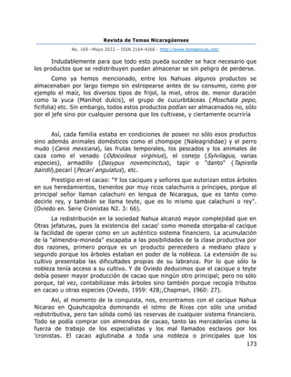 Revista de Temas Nicaragüenses
No. 169 –Mayo 2022 – ISSN 2164-4268 - http://www.temasnicas.net/
173
Indudablemente para que todo esto pueda suceder se hace necesario que
los productos que se redistribuyen puedan almacenar se sin peligro de perderse.
Como ya hemos mencionado, entre los Nahuas algunos productos se
almacenaban por largo tiempo sin estropearse antes de su consumo, como por
ejemplo el maíz, los diversos tipos de frijol, la miel, otros de. menor duración
como la yuca (Manihot dulcis), el grupo de cucurbitáceas (Moschata pepo,
ficifolia) etc. Sin embargo, todos estos productos podían ser almacenados no, sólo
por el jefe sino por cualquier persona que los cultivase, y ciertamente ocurriría
Así, cada familia estaba en condiciones de poseer no sólo esos productos
sino además animales domésticos como el chompipe (Naleagrididae) y el perro
mudo (Canis mexicana), las frutas temporales, los pescados y los animales de
caza como el venado (Odocoileus virginius), el conejo (Sylvilagus, varias
especies), armadillo (Dasypus novemcinctus), tapir o "danto" (Tapirella
bairdii),pecarí (Pecarí angulatus), etc.
Prestigio en-el cacao: "Y los caciques y señores que autorizan estos árboles
en sus heredamientos, tienenlos por muy ricos calachunis o príncipes, porque al
principal señor llaman calachuni en lengua de Nicaragua, que es tanto como
decirle rey, y también se llama teyte, que es lo mismo que calachuni o rey".
(Oviedo en. Serie Cronistas N2. 3: 66).
La redistribución en la sociedad Nahua alcanzó mayor complejidad que en
Otras jefaturas, pues la existencia del cacao' como moneda otorgaba-al cacique
la facilidad de operar como en un auténtico sistema financiero. La acumulación
de la "almendra-moneda" escapaba a las posibilidades de la clase productiva por
dos razones, primero porque es un producto perecedero a mediano plazo y
segundo porque los árboles estaban en poder de la nobleza. La extensión de su
cultivo presentaba las dificultades propias de su labranza. Por lo que sólo la
nobleza tenía acceso a su cultivo. Y de Oviedo deducimos que el cacique o teyte
debía poseer mayor producción de cacao que ningún otro principal; pero no sólo
porque, tal vez, contabilizase más árboles sino también porque recogía tributos
en cacao u otras especies (Oviedo, 1959: 428;,Chapman, 1960: 27).
Así, al momento de la conquista, nos, encontramos con el cacique Nahua
Nicarao en Quauhcapolca dominando el istmo de Rivas con sólo una unidad
redistributiva, pero tan sólida comó las reservas de cualquier sistema financiero.
Todo se podía comprar con almendras de cacao, tanto las mercaderías como la
fuerza de trabajo de los especialistas y los mal llamados esclavos por los
'cronistas. El cacao aglutinaba a toda una nobleza o principales que los
 