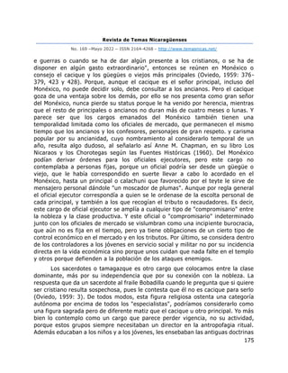 Revista de Temas Nicaragüenses
No. 169 –Mayo 2022 – ISSN 2164-4268 - http://www.temasnicas.net/
175
e guerras o cuando se ha de dar algún presente a los cristianos, o se ha de
disponer en algún gasto extraordinario", entonces se reúnen en Monéxico o
consejo el cacique y los güegües o viejos más principales (Oviedo, 1959: 376-
379, 423 y 428). Porque, aunque el cacique es el señor principal, incluso del
Monéxico, no puede decidir solo, debe consultar a los ancianos. Pero el cacique
goza de una ventaja sobre los demás, por ello se nos presenta como gran señor
del Monéxico, nunca pierde su status porque le ha venido por herencia, mientras
que el resto de principales o ancianos no duran más de cuatro meses o lunas. Y
parece ser que los cargos emanados del Monéxico también tienen una
temporalidad limitada como los oficiales de mercado, que permanecen el mismo
tiempo que los ancianos y los confesores, personajes de gran respeto. y carisma
popular por su ancianidad, cuyo nombramiento al considerarlo temporal de un
año, resulta algo dudoso, al señalarlo así Anne M. Chapman, en su libro Los
Nicaraos y los Chorotegas según las Fuentes Históricas (1960). Del Monéxico
podían derivar órdenes para los oficiales ejecutores, pero este cargo no
contemplaba a personas fijas, porque un oficial podría ser desde un güegüe o
viejo, que le había correspondido en suerte llevar a cabo lo acordado en el
Monéxico, hasta un principal o calachuni que favorecido por el teyte le sirve de
mensajero personal dándole "un moscador de plumas". Aunque por regla general
el oficial ejecutor correspondía a quien se le ordenase de la escolta personal de
cada principal, y también a los que recogían el tributo o recaudadores. Es decir,
este cargo de oficial ejecutor se amplía a cualquier tipo de "compromisario" entre
la nobleza y la clase productiva. Y este oficial o "compromisario" indeterminado
junto con los oficiales de mercado se vislumbran como una incipiente burocracia,
que aún no es fija en el tiempo, pero ya tiene obligaciones de un cierto tipo de
control económico en el mercado y en los tributos. Por último, se considera dentro
de los controladores a los jóvenes en servicio social y militar no por su incidencia
directa en la vida económica sino porque unos cuidan que nada falte en el templo
y otros porque defienden a la población de los ataques enemigos.
Los sacerdotes o tamagazque es otro cargo que colocamos entre la clase
dominante, más por su independencia que por su conexión con la nobleza. La
respuesta que da un sacerdote al fraile Bobadilla cuando le pregunta que si quiere
ser cristiano resulta sospechosa, pues le contesta que él no es cacique para serlo
(Oviedo, 1959: 3). De todos modos, esta figura religiosa ostenta una categoría
autónoma por encima de todos los "especialistas", podríamos considerarlo como
una figura sagrada pero de diferente matiz que el cacique u otro principal. Yo más
bien lo contemplo como un cargo que parece perder vigencia, no su actividad,
porque estos grupos siempre necesitaban un director en la antropofagia ritual.
Además educaban a los niños y a los jóvenes, les ensebaban las antiguas doctrinas
 