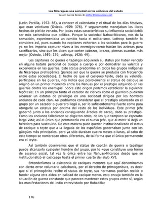 Los Nicaraguas una sociedad en los umbrales del estado
Javier García Breso @ editor@temasnicas.net
176
(León-Portilla, 1972: 85), a conocer el calendario y el ritual de los días festivos,
que eran veintiuno (Oviedo. :959: 378). Y seguramente manejaban los libros
hechos de piel de venado. Por todas estas características su influencia social debió
ser más carismática que política. Porque la sociedad Nahua-Nicarao, nos da la
sensación, experimentaba un cambio hacia el militarismo. Lothrop también lo
considera así, pues cuando los capitanes exhortan a los soldados para la guerra
ya no les importa capturar vivos a los enemigos-corno hacían los aztecas para
sacrificarlos, sino que les dicen que corten cabezas, brazos, piernas cuantas más
mejor (Oviedo, 1959: 379; Lothrop, 1926: 49).
Los capitanes de guerra o tapaligüi adquieren su status por haber vencido
en alguna batalla personal de cuerpo a cuerpo o por demostrar su valentía y
experiencia en las guerras. Este status predomina en todos los grupos indígenas
de Nicaragua prehispánica (parece ser que la guerra se producía con frecuencia
entre estas sociedades). El hecho de que el caciqueo teyte, dada su valentía,
participase en las guerras, nos indica que posiblemente el status de cacique se
originó en un primer momento entre los Nahuas por el prestigio adquirido en las
guerras contra los enemigos. Sobre este origen podemos establecer la siguiente
hipótesis: En un principio tanto el cazador de ciervos como el guerrero pudieron
alcanzar un estatus de privilegio en una sociedad dirigida por los hombres
ancianos de cada clan. Así podríamos considerar que el prestigio alcanzado en el
grupo por un cazador o guerrero llegó a, ser lo suficientemente fuerte como para
otorgarle un estatus por encima del resto de los individuos. Este primer jefe
gobernó junto a los ancianos consiguiendo árboles de cacao, dado su prestigio.
Como los ancianos falleciesen se eligieron otros, de los que tampoco se esperaba
larga vida; así el único que permanecía era el nuevo jefe, que al morir sí dejó un
heredero para sustituirle. De esta manera pudo quedar institucionalizado el status
de cacique o teyte que a la llegada de los españoles gobernaban junto con los
güegües más principales, pero ya sólo duraban cuatro meses o lunas, al cabo de
este tiempo se nombraban otros diferentes, de tal forma que el único permanente
era el teyte.
Así también observamos que el status de capitán de guerra o tapaligui
puede alcanzarlo cualquier hombre del grupo, por lo «que constituye una forma
de ascenso social, tal vez la única entre los Nahuas-Nicaraos desde que se
institucionalizó el cacicazgo hasta el primer cuarto del siglo XVI.
Entenderíamos la existencia de caciques menores que aquí denominamos
con cierto error voluntario calachunis, por el derecho de primogenitura, es decir
que si el primogénito recibe el status de teyte, sus hermanos podrían recibir o
fundar alguna otra aldea en calidad de cacique menor. esto encaja también en la
situación de guerra constante que parecen mantener estos grupos entre sí, según
las manifestaciones del indio entrevistado por Bobadilla:
 