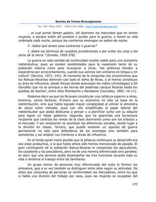 Revista de Temas Nicaragüenses
No. 169 –Mayo 2022 – ISSN 2164-4268 - http://www.temasnicas.net/
177
.. el cual portal llaman galpón, allí duermen los mancebos que no tienen
mujeres, e porque estén allí puestos e juntos para la guerra; e hacen su vela
ordenada cada noche, porque los contrarios enemigos no salten de noche.
F. :Sobre qué teneis esos contrarios e guerras?
I. Sobre los términos de nuestras jurisdicciones e por echar los unos a los
otros de la tierra." (Oviedo, 1959:378)
La guerra en este sentido de continuidad resulta viable para una economía
redistributiva, pues ya existen posibilidades para la expansión tanto de su
población interna como para incorporar a otras, "las jefaturas tienden a
expandirse por acrecentamiento, cuando sus vecinos son similares en lengua y en
cultura" (Service, 1971: 141). Al momento de la conquista nos encontramos que
los Nahuas-Nicaraos dominan casi todo el istmo de Rivas. o al menos constituye
su área de influencia, desde Nicoya donde aconsejan los indios (chorotegas) a Gil
González que no se acerque a las tierras del poderoso cacique Nicarao hasta los
pueblos de Nochari, entre ellos Mombacho y Nandaime (González, 1883: 10-11).
Podemos decir ya que los Nicaraos constituían una Jefatura superior a otras,
tenemos, varios factores: Primero que su economía no sólo se basa en la
redistribución, sino que había logrado mayor complejidad al utilizar la almendra
de cacao como moneda; pues con ello simplificaba el papel laboral del
redistribuidor que podía dedicarse a pensar y a planificar junto con su séquito
para lograr un mejor gobierno. Segundo, que ha aparecido una burocracia
incipiente que controla las rentas de la clase dominante como son los tributos y
el mercado. Y por ampliación se acentúan las diferencias sociales, dando lugar a
la división en clases. Tercero, que puede sostener un aparato de guerra
permanente no sólo para defenderse de los enemigos sino también para
someterlos y así ampliar sus fronteras o áreas de influencia.
En el fondo quien hacía posible que la jefatura continuara su desarrollo era
esa clase productiva, a la que hasta ahora sólo hemos mencionado de pasada. El
gran contingente de la población Nahua-Nicarao lo componían los agricultores,
los cazadores y los pescadores, pero no de una manera diferenciada sino paralela;
es decir que una persona podía desempeñar las tres funciones durante toda su
vida o dividirse el trabajo entre los familiares.
Un grupo menor de personas muy diferenciado del resto lo forman los
artesanos, que a su vez también se distinguen entre ellos según su actividad. De
estos dos conjuntos de personas se conformaban los mercaderes, entre los que
sí había una división del trabajo por sexo, pues las mujeres se ocupaban del
 