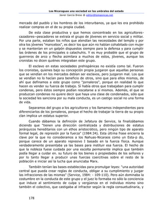 Los Nicaraguas una sociedad en los umbrales del estado
Javier García Breso @ editor@temasnicas.net
178
mercado del pueblo y los hombres de los interurbanos, ya que les era prohibido
realizar compras en el de su propia ciudad.
De esta clase productiva y que hemos concentrado en los agricultores-
cazadores--pescadores se extraía el grupo de jóvenes en servicio social y militar.
Por una parte, estaban los niños que atendían las necesidades del templo y por
otra los jóvenes "mancebos", es decir los que aún no habían cohabitado con mujer
y se mantenían en un galpón dispuestos siempre para la defensa y para cumplir
las órdenes de los principales o calachuhis. Y es muy probable que el grupo de
guerreros de arco y flecha asimilara a muchos de estos, jóvenes, aunque los
cronistas no dicen quiénes integraban este grupo.
El esclavo en estas sociedades prehispánicas no existía como tal. Fueron
los cronistas, quienes bajo su concepción propia juzgaron que aquellas personas
que se vendían en los mercados debían ser esclavos, pero juzgaron mal. Los que
se vendían no lo hacían para beneficio de otros, sino que para ellos mismos, de
ahí que definamos a este grupo como "jornaleros", porque en realidad lo que
hacen es vender su fuerza de trabajo. Sí había otros que trabajaban para cumplir
condenas, pero éstos siempre podían rescatarse a sí mismos. Además, el que se
produzcan condenas no quiere decir que haya una clase de condenados, sólo que
la sociedad les sanciona por su mala conducta, es un castigo social no una forma
de vida.
Separamos del grupo a los agricultores y los llamamos independientes para
diferenciarlos de los jornaleros, porque el hecho de trabajar la tierra de su propio
clan implica un estatus superior.
Cuando dábamos la definición de Jefatura de Service, la finalizábamos
diciendo que "tienen una dirección centralizada y distribuciones de estatus
jerárquicos hereditarios con un ethos aristocrático, pero ningún tipo de aparato
formal legal, de represión por la fuerza" (1984:34). Esta última frase encierra la
clave por la que no consideramos a los Nahuas-Nicaraos como un Esta-p do,
porque carece de un aparato represivo I basado en la fuerza física. Aunque
verdaderamente presentaba ya las bases para instituir esa fuerza. El hecho de
que la nobleza fuese cuidada por una escolta permanente implica que también
podía llegar a cuidar en. su futuro de los bienes o propiedades de los señores y
por lo tanto llegar a producir unas fuerzas coercitivas sobre el resto de la
población e iniciar así la lucha que anunciaba Marx.
También tenían las bases establecidas para promulgar leyes: "una autoridad
central que pueda crear reglas de conducta, obligar a su cumplimiento y juzgar
las infracciones de las mismas" (Service, 1984: - 109-110). Pero aún dominaba la
costumbre en la conducta de este grupo y el juez lo formaba no sólo la conciencia
que induce al sentimiento de culpa y vergüenza en el individuo mismo sino
también el colectivo, que castigaba al infractor según la regla consuetudinaria, y
 