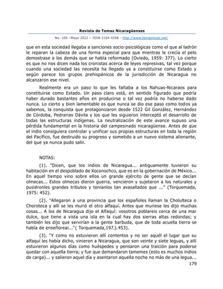 Revista de Temas Nicaragüenses
No. 169 –Mayo 2022 – ISSN 2164-4268 - http://www.temasnicas.net/
179
que en esta sociedad llegaba a sanciones socio-psicológicas como el que al ladrón
le reparan la cabeza de una forma especial para que mientras le crecía el pelo
demostrase a los demás que se había reformado (Oviedo, 1959: 377). Lo cierto
es que no nos dicen nada los cronistas acerca de leyes represivas, tal vez porque
cuando una sociedad las necesita ha llegado ya a constituirse como Estado y
según parece los grupos prehispánicos de la jurisdicción de Nicaragua no
alcanzaron ese nivel.
Realmente era un paso lo que les faltaba a los Nahuas-Nicaraos para
constituirse como Estado. Un paso claro está, en sentido figurado que podría
haber durado bastantes años en producirse o tal vez podría no haberse dado
nunca. Lo cierto y bien lamentable es que nunca se dio ese paso como todos ya
sabemos, la conquista que protagonizaron desde 1522 Gil González, Hernández
de Córdoba, Pedrarias Dávila y los que les siguieron interceptó el desarrollo de
todas las estructuras indígenas. La neutralización de este avance supuso una
pérdida fundamental en la historia del campesinado nicaragüense. Antes de que
el indio consiguiera controlar y unificar sus propias estructuras en toda la región
del Pacífico, fue destruido su progreso y sometido a un nuevo sistema alienante,
del que ya nunca pudo salir.
NOTAS:
(1). "Dicen, que los indios de Nicaragua... antiguamente tuvieron su
habitación en el despoblado de Xoconochco, que es en la gobernación de México...
En aquel tiempo vino sobre ellos un grande ejército de gente que se decían
olmecas... Estos olmecas dieron guerra, vencieron y sujetaron a los naturales y
pusiéronles grandes tributos y tenianlos tan avasallados que ..." (Torquemada,
1975: 452).
(2). "Allegaron a una provincia que los españoles llaman la Cholulteca o
Choroteca y allí se les murió el otro alfaquí. Antes que muriese les dijo muchas
cosas... A los de Nicaragua dijo el Alfaquí: vosotros poblareis cerca de una mar
dulce, que tiene a vista una isla en la cual hay dos sierras altas redondas; y
también les dijo que servirían a la gente barbuda, que de toda acuella tierra se
había de enseñorear..."( Torquemada,197.).453).
(3). "Y como no estuvieron allí contentos y no ser aquél el lugar que su
alfaquí les había dicho, vinieron a Nicaragua, que son veinte y siete leguas, y allí
estuvieron algunos días como huéspedes y pensaron una traición para poderse
quedar con aquella tierra; y fue que demandaron tamemes (esto es muchos indios
de carga)... y salieron aquel día y asentaron aquella noche no más de una legua...
 