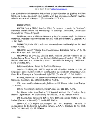 Los Nicaraguas una sociedad en los umbrales del estado
Javier García Breso @ editor@temasnicas.net
180
y en durmiéndose los tamemes matáronlos y luego volvieron de guerra y mataron
también a los que quedaban en el pueblo; y los que se escaparon fueron huyendo
adonde ahora se dice Nicoya..." (Torquemada, 1975: 454).
BIBLIOGRAFIA:
ALCINA, José y PALOP, Josefina 1984, En torno al concepto de "Jefatura",
Biblioteca Departamento de Antropología y Etnología Americana, Universidad
Complutense (Mimeg.) Madrid.
CHAPMAN, Anne M.1960Los Nicaraos y los Chorotegas según las Fuentes
Históricas. Publicaciones Universidad de Costa Rica. Serie Historia y Geografía N2
4. San José.
DURKHEIM, Emile 1982Las formas elementales de la vida religiosa. Ed. Akal
Editor. Madrid.
FERRERO, Luis 1979Costa Rica Precolombina. Biblioteca Patria, N° 6. Ed.
Costa Rica, terc. edic. San José.
FERNANDEZ de OVIEDO, Gonzalo 1959, Historia General y Natural de las
Indias, Islas y Tierra Firme del mar Océano. Bibliot. Autor. Españ.,t. IV, lib. 42.
Madrid. 1944Idem. E d. Guarania, t. 11-111. Asunción del Paraguay. 1976Idem.
Serie Cronistas, N° 3.
Colección Cultural, Banco de América. Managua.
GONZALEZ Dávila, Gil 1883"El capitán Gil González Dávila a S.M. el
Emperador Carlos V, Rey de (1524)España, sobre su expedición a Nicaragua". En:
Costa Rica, Nicaragua y Panamá en el siglo XVI. (Peralta ed.) : 3-26. Madrid.
HARRIS, Marvin 1978El desarrollo de la teoría antropológica. Historia de las
teorías de la cultura. Ed. siglo XXI Editores. Madrid.
1981Introducción a la Antropología General. Ed. Alianza Universidad Textos:
37. Madrid.
1982El materialismo cultural.faturas". cap. V,p. 133-169. (t. ing.
Ed. Alianza Universidad Textos: 324.Soledad Vieitez). En: Primitive Sacie
Madrid. Organization: An Evolutionary Perspective. 2a. ed. Randon House.
LAS CASAS, Fray Bartolomé deNew York. 1909Apologética Historia de las
Indias. (Serrano y Sanz ed.): T. 1,634-637. Madrid.
LEON-PORTILLA, Miguel 1972Religión de los Nicaraos. Análisis y
comparación de tradiciones culturales nahuas. U.N.A.M. Instituto de !ny. Hist.
Serie Cult. Nahuatl, N9- 12. México.
 