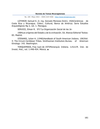 Revista de Temas Nicaragüenses
No. 169 –Mayo 2022 – ISSN 2164-4268 - http://www.temasnicas.net/
181
LOTHROP, Samuel K. (t. ing. Gonzalo Meneses Ocón). 1926Cerámicas de
Costa Rica y Nicaragua. Colecc. Cultural, Banco de América. Serie Estudios
Arqueológicos Ng 3, vol. 1. Managua.
SERVICE, Elman R. 971"La Organización Social de las Je-
1984Los orígenes del Estado y de la civilización. Ed. Alianza Editorial Textos:
83. Madrid.
STEWARD, Julian H. (1948)Handbook of South American Indians. 1963Vol.
4: The Circum Caribbean Tribes. Smithsonian Institution.Bureau of American
Etnology: 143. Washington.
TORQUEMADA, Fray Juan de 1975Monarquía Indiana. U.N.A.M. Inst. de
Invest. Hist., vol. 1:448-454. México. ■
 
