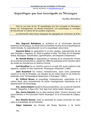 Arqueólogos que han investigado en Nicaragua
Geoffrey McCafferty @ editor@temasnicas.net
182
Arqueólogos que han investigado en Nicaragua
Geoffrey McCafferty
Esta es una lista de los 39 arqueólogos que han excavado en Nicaragua,
Nueve son nicaragüenses, los demás extranjeros. Los arqueólogos se encargan
de documentar la cultura de los pueblos originarios.
La información sobre Etsuo Hasegawa fue agregada por el Director de RTN.
Dra. Sagrario Balladeres es profesora en la Universidad Nacional
Autónoma de Nicaragua, en donde ella ha enseñado muchas de los arqueólogos/as
recién titulado. Su especialización es en la arqueología comunitaria.
Suzanne Baker es especialista en el arte rupestre, especialmente de las
islas Ometepe y Zapatera. En 2010 se publicó el libra “The Rock Art of Ometepe
Island, Nicaragua: Classification, Quantification, and Regional Comparisons”.
Dr. Ronald Bishop es especialista en estudios de la composición mineral
de la cerámica precolombina, y desde los 1980s ha publicado varios estudios sobre
las modas de manufactura en América Central.
Carl Bovallius fue un cientifico sueco en el siglo XIX, quien exploró la isla
Zapatera y publicó el libro importante “Nicaraguan Antiquities” (1886).
John Bransford fue medico norteamericano, quien como pasatiempo
excavó en la isla de Ometepe, con estudios de los restos óseos en los entierros,
publicado como “Archaeological Researches in Nicaragua” (1881).
Dr. Clifford Brown es arqueólogo norteamericano, especialista en la
cultura Maya, pero recientemente ha hecho investigaciones importantes en el
departamento de Chinandega.
Dra. Jolene Debert estudió la lítica precolombino, con su tesis de maestría
titulado “Raspadita, A New Lithic Tool Type from Santa Isabel, Nicaragua.”
Dra. Carrie Dennett hizo su tesis doctoral sobre “Ceramic Economy and
Social Identity in Pre-Columbian Pacific Nicaragua” en la Universidad de Calgary,
2016.
Dra. Natalia Donner recibí su doctorado en Leiden University con tesis
sobre la arqueología de los Chontales
Edgar Espinoza fue Director del Museo Nacional, y ha hecho
 