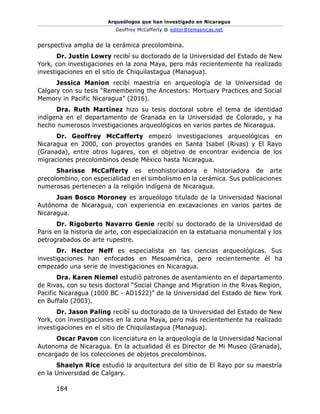 Arqueólogos que han investigado en Nicaragua
Geoffrey McCafferty @ editor@temasnicas.net
184
perspectiva amplia de la cerámica precolombina.
Dr. Justin Lowry recibí su doctorado de la Universidad del Estado de New
York, con investigaciones en la zona Maya, pero más recientemente ha realizado
investigaciones en el sitio de Chiquilastagua (Managua).
Jessica Manion recibí maestría en arqueología de la Universidad de
Calgary con su tesis “Remembering the Ancestors: Mortuary Practices and Social
Memory in Pacific Nicaragua” (2016).
Dra. Ruth Martínez hizo su tesis doctoral sobre el tema de identidad
indígena en el departamento de Granada en la Universidad de Colorado, y ha
hecho numerosos investigaciones arqueológicos en varios partes de Nicaragua.
Dr. Geoffrey McCafferty empezó investigaciones arqueológicas en
Nicaragua en 2000, con proyectos grandes en Santa Isabel (Rivas) y El Rayo
(Granada), entre otros lugares, con el objetivo de encontrar evidencia de los
migraciones precolombinos desde México hasta Nicaragua.
Sharisse McCafferty es etnohistoriadora e historiadora de arte
precolombino, con especialidad en el simbolismo en la cerámica. Sus publicaciones
numerosas pertenecen a la religión indígena de Nicaragua.
Juan Bosco Moroney es arqueólogo titulado de la Universidad Nacional
Autónoma de Nicaragua, con experiencia en excavaciones en varios partes de
Nicaragua.
Dr. Rigoberto Navarro Genie recibí su doctorado de la Universidad de
Paris en la historia de arte, con especialización en la estatuaria monumental y los
petrograbados de arte rupestre.
Dr. Hector Neff es especialista en las ciencias arqueológicas. Sus
investigaciones han enfocados en Mesoamérica, pero recientemente él ha
empezado una serie de investigaciones en Nicaragua.
Dra. Karen Niemel estudió patrones de asentamiento en el departamento
de Rivas, con su tesis doctoral “Social Change and Migration in the Rivas Region,
Pacific Nicaragua (1000 BC - AD1522)” de la Universidad del Estado de New York
en Buffalo (2003).
Dr. Jason Paling recibí su doctorado de la Universidad del Estado de New
York, con investigaciones en la zona Maya, pero más recientemente ha realizado
investigaciones en el sitio de Chiquilastagua (Managua).
Oscar Pavon con licenciatura en la arqueología de la Universidad Nacional
Autonoma de Nicaragua. En la actualidad él es Director de Mi Museo (Granada),
encargado de los colecciones de objetos precolombinos.
Shaelyn Rice estudió la arquitectura del sitio de El Rayo por su maestría
en la Universidad de Calgary.
 