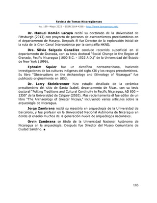 Revista de Temas Nicaragüenses
No. 169 –Mayo 2022 – ISSN 2164-4268 - http://www.temasnicas.net/
185
Dr. Manuel Román Lacayo recibí su doctorado de la Universidad de
Pittsburgh (2013) con proyecto de patrones de asentamientos precolombinos en
el departamento de Masaya. Después él fue Director de la exploración inicial de
la ruta de la Gran Canal Interoceánico por la compañía HKND.
Dra. Silvia Salgado González conduce recorrido superficial en el
departamento de Granada, con su tesis doctoral “Social Change in the Region of
Granada, Pacific Nicaragua (1000 B.C. - 1522 A.D.)” de la Universidad del Estado
de New York (1996).
Ephraim Squier fue un científico norteamericano, haciendo
investigaciones de las culturas indígenas del siglo XIX y los rasgos precolombinos.
Su libro “Observations on the Archaeology and Ethnology of Nicaragua” fue
publicado originalmente en 1853.
Dr. Larry Steinbrenner hizo estudio detallado de la cerámica
precolombino del sitio de Santa Isabel, departamento de Rivas, con su tesis
doctoral “Potting Traditions and Cultural Continuity in Pacific Nicaragua, AD 800 –
1350" de la Universidad de Calgary (2010). Más recientemente él fue editor de un
libro “The Archaeology of Greater Nicoya,” incluyendo varios artículos sobre la
arqueología de Nicaragua.
Jorge Zambrana recibí su maestría en arqueología de la Universidad de
Barcelona, y fue profesor en la Universidad Nacional Autónoma de Nicaragua en
donde el enseño muchos de la generación nueva de arqueólogos nacionales.
Orvin Zambrana se tituló de la Universidad Nacional Autónoma de
Nicaragua en la arqueología. Después fue Director del Museo Comunitario de
Ciudad Sandino. ■
 