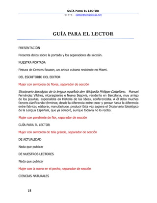 GUÍA PARA EL LECTOR
© RTN – editor@temasnicas.net
18
GUÍA PARA EL LECTOR
PRESENTACIÓN
Presenta datos sobre la portada y los separadores de sección.
NUESTRA PORTADA
Pintura de Orestes Bouzon, un artista cubano residente en Miami.
DEL ESCRITORIO DEL EDITOR
Mujer con sombrero de flores, separador de sección
Diccionario ideológico de la lengua española den Wikipedia Philippe Castellano. Manuel
Fernández Vílchez, nicaragüense e Nueva Segovia, residente en Barcelona, muy amigo
de los jesuitas, especialista en Historia de las Ideas, conferencista. A él debo muchos
favores clarificando términos; desde la diferencia entre crear y pensar hasta la diferencia
entre fabricar, elaborar, manufacturar, producir Esta vez sugiera el Diccionario Ideológico
de la Lengua Española, que ya compré, aunque todavía no lo recibo.
Mujer con pendiente de flor, separador de sección
GUÍA PARA EL LECTOR
Mujer con sombrero de tela grande, separador de sección
DE ACTUALIDAD
Nada que publicar
DE NUESTROS LECTORES
Nada que publicar
Mujer con la mano en el pecho, separador de sección
CIENCIAS NATURALES
 