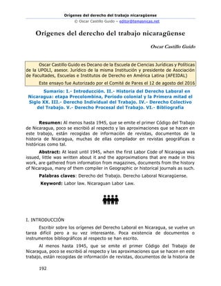 Orígenes del derecho del trabajo nicaragüense
© Oscar Castillo Guido – editor@temasnicas.net
192
Orígenes del derecho del trabajo nicaragüense
Oscar Castillo Guido
Oscar Castillo Guido es Decano de la Escuela de Ciencias Jurídicas y Políticas
de la UPOLI, asesor. Jurídico de la misma Institución y presidente de Asociación
de Facultades, Escuelas e Institutos de Derecho en América Latina (AFEIDAL)
Este ensayo fue Autorizado por el Comité de Pares el 12 de agosto del 2016
Sumario: I.- Introducción. II.- Historia del Derecho Laboral en
Nicaragua: etapa Precolombina, Periodo colonial y la Primera mitad el
Siglo XX. III.- Derecho Individual del Trabajo. IV.- Derecho Colectivo
del Trabajo. V.- Derecho Procesal del Trabajo. VI.- Bibliografía
Resumen: Al menos hasta 1945, que se emite el primer Código del Trabajo
de Nicaragua, poco se escribió al respecto y las aproximaciones que se hacen en
este trabajo, están recogidas de información de revistas, documentos de la
historia de Nicaragua, muchas de ellas compilador en revistas geográficas o
históricas como tal.
Abstract: At least until 1945, when the first Labor Code of Nicaragua was
issued, little was written about it and the approximations that are made in this
work, are gathered from information from magazines, documents from the history
of Nicaragua, many of them compiler in Geographic or historical journals as such.
Palabras claves: Derecho del Trabajo. Derecho Laboral Nicaragüense.
Keyword: Labor law. Nicaraguan Labor Law.
I. INTRODUCCIÓN
Escribir sobre los orígenes del Derecho Laboral en Nicaragua, se vuelve un
tarea difícil pero a su vez interesante. Poca existencia de documentos o
instrumentos bibliográficos al respecto se han escrito.
Al menos hasta 1945, que se emite el primer Código del Trabajo de
Nicaragua, poco se escribió al respecto y las aproximaciones que se hacen en este
trabajo, están recogidas de información de revistas, documentos de la historia de
 