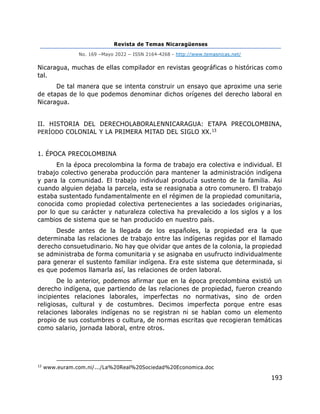 Revista de Temas Nicaragüenses
No. 169 –Mayo 2022 – ISSN 2164-4268 - http://www.temasnicas.net/
193
Nicaragua, muchas de ellas compilador en revistas geográficas o históricas como
tal.
De tal manera que se intenta construir un ensayo que aproxime una serie
de etapas de lo que podemos denominar dichos orígenes del derecho laboral en
Nicaragua.
II. HISTORIA DEL DERECHOLABORALENNICARAGUA: ETAPA PRECOLOMBINA,
PERÍODO COLONIAL Y LA PRIMERA MITAD DEL SIGLO XX.13
1. ÉPOCA PRECOLOMBINA
En la época precolombina la forma de trabajo era colectiva e individual. El
trabajo colectivo generaba producción para mantener la administración indígena
y para la comunidad. El trabajo individual producía sustento de la familia. Asi
cuando alguien dejaba la parcela, esta se reasignaba a otro comunero. El trabajo
estaba sustentado fundamentalmente en el régimen de la propiedad comunitaria,
conocida como propiedad colectiva pertenecientes a las sociedades originarias,
por lo que su carácter y naturaleza colectiva ha prevalecido a los siglos y a los
cambios de sistema que se han producido en nuestro país.
Desde antes de la llegada de los españoles, la propiedad era la que
determinaba las relaciones de trabajo entre las indígenas regidas por el llamado
derecho consuetudinario. No hay que olvidar que antes de la colonia, la propiedad
se administraba de forma comunitaria y se asignaba en usufructo individualmente
para generar el sustento familiar indígena. Era este sistema que determinada, si
es que podemos llamarla así, las relaciones de orden laboral.
De lo anterior, podemos afirmar que en la época precolombina existió un
derecho indígena, que partiendo de las relaciones de propiedad, fueron creando
incipientes relaciones laborales, imperfectas no normativas, sino de orden
religiosas, cultural y de costumbres. Decimos imperfecta porque entre esas
relaciones laborales indígenas no se registran ni se hablan como un elemento
propio de sus costumbres o cultura, de normas escritas que recogieran temáticas
como salario, jornada laboral, entre otros.
13
www.euram.com.ni/.../La%20Real%20Sociedad%20Economica.doc
 