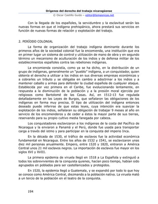 Orígenes del derecho del trabajo nicaragüense
© Oscar Castillo Guido – editor@temasnicas.net
194
Con la llegada de los españoles, la servidumbre y la esclavitud serán las
nuevas formas en que el indígena prehispánico, ahora prestará sus servicios en
función de nuevas formas de relación y explotación del trabajo.
2. PERÍODO COLONIAL
La forma de organización del trabajo indígena dominante durante los
primeros años de la sociedad colonial fue la encomienda, una institución que era
en primer lugar un sistema de control y utilización de mano de obra y en segundo
término un mecanismo de aculturación de los indios y de defensa militar de los
establecimientos españoles contra las rebeliones indígenas.
La encomienda consistía, como ya se ha dicho, en la distribución de un
grupo de indígenas, generalmente un “pueblo” indígena, a un conquistador, quien
obtenía el derecho a utilizar a los indios en sus diversas empresas económicas y
a cobrarles un tributo y se obligaba en cambio a adoctrinar a los indios y a
mantener caballo y armas para defender la ciudad española de cualquier ataque.
Establecida por vez primera en el Caribe, fue evolucionando lentamente, en
respuesta a la disminución de la población y a la presión moral ejercida por
religiosos como Bartolomé de las Casas. Así, en 1512-13 fue regulada
detalladamente en las Leyes de Burgos, que señalaron las obligaciones de los
indígenas en forma muy precisa. El tipo de utilización del indígena entonces
deseado puede inferirse de que estas leyes, cuya intención era suavizar la
explotación de los indios, señalaran su obligación de trabajar 9 meses al año en
servicio de los encomenderos y de ceder a éstos la mayor parte de sus tierras,
reservando para su propio cultivo media fanegada por cabeza.
Los conquistadores esclavizaron a los indígenas de la costa del Pacífico de
Nicaragua y la enviaron a Panamá y el Perú, donde fue usada para transportar
carga a través del istmo y para participar en la conquista del imperio Inca.
En la década de 1530, el tráfico de esclavos fue la actividad económica
fundamental en Nicaragua. Entre los años de 1532 y 1541, se esclavizaron unas
diez mil personas anualmente. Empero, entre 1520 y 1820, entraron a América
Central unos 21 mil esclavos negros. La importación de esclavos fue mayor en los
siglos XVI y XVIII.
La primera epidemia de viruela llegó en 1518 a La Española y extinguió a
todos los sobrevivientes de la conquista quienes, hacían poco tiempo, habían sido
agrupados en poblados para ser castellanizados y protegidos.
En 1520, la epidemia llegó a Guatemala, y se expandió por todo lo que hoy
se conoce como América Central, diezmando a la población nativa. La viruela mató
a un tercio de la población en el teatro de la conquista.
 