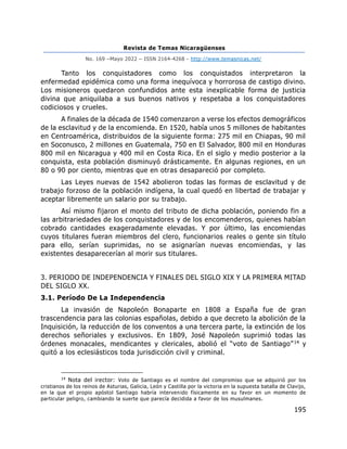 Revista de Temas Nicaragüenses
No. 169 –Mayo 2022 – ISSN 2164-4268 - http://www.temasnicas.net/
195
Tanto los conquistadores como los conquistados interpretaron la
enfermedad epidémica como una forma inequívoca y horrorosa de castigo divino.
Los misioneros quedaron confundidos ante esta inexplicable forma de justicia
divina que aniquilaba a sus buenos nativos y respetaba a los conquistadores
codiciosos y crueles.
A finales de la década de 1540 comenzaron a verse los efectos demográficos
de la esclavitud y de la encomienda. En 1520, había unos 5 millones de habitantes
en Centroamérica, distribuidos de la siguiente forma: 275 mil en Chiapas, 90 mil
en Soconusco, 2 millones en Guatemala, 750 en El Salvador, 800 mil en Honduras
800 mil en Nicaragua y 400 mil en Costa Rica. En el siglo y medio posterior a la
conquista, esta población disminuyó drásticamente. En algunas regiones, en un
80 o 90 por ciento, mientras que en otras desapareció por completo.
Las Leyes nuevas de 1542 abolieron todas las formas de esclavitud y de
trabajo forzoso de la población indígena, la cual quedó en libertad de trabajar y
aceptar libremente un salario por su trabajo.
Así mismo fijaron el monto del tributo de dicha población, poniendo fin a
las arbitrariedades de los conquistadores y de los encomenderos, quienes habían
cobrado cantidades exageradamente elevadas. Y por último, las encomiendas
cuyos titulares fueran miembros del clero, funcionarios reales o gente sin título
para ello, serían suprimidas, no se asignarían nuevas encomiendas, y las
existentes desaparecerían al morir sus titulares.
3. PERIODO DE INDEPENDENCIA Y FINALES DEL SIGLO XIX Y LA PRIMERA MITAD
DEL SIGLO XX.
3.1. Período De La Independencia
La invasión de Napoleón Bonaparte en 1808 a España fue de gran
trascendencia para las colonias españolas, debido a que decreto la abolición de la
Inquisición, la reducción de los conventos a una tercera parte, la extinción de los
derechos señoriales y exclusivos. En 1809, José Napoleón suprimió todas las
órdenes monacales, mendicantes y clericales, abolió el “voto de Santiago”14 y
quitó a los eclesiásticos toda jurisdicción civil y criminal.
14
Nota del irector: Voto de Santiago es el nombre del compromiso que se adquirió por los
cristianos de los reinos de Asturias, Galicia, León y Castilla por la victoria en la supuesta batalla de Clavijo,
en la que el propio apóstol Santiago habría intervenido físicamente en su favor en un momento de
particular peligro, cambiando la suerte que parecía decidida a favor de los musulmanes.
 