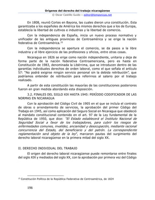 Orígenes del derecho del trabajo nicaragüense
© Oscar Castillo Guido – editor@temasnicas.net
196
En 1808, reunió Cortes en Bayona, las cuales dieron una constitución. Esta
garantizaba a los españoles de América los mismos derechos que a los de Europa,
establecía la libertad de cultivos e industrias y la libertad de comercio.
Con la independencia de España, inicia un nuevo proceso normativo y
unificador de las antiguas provincias de Centroamérica y se erige la nación
federativa de Centroamérica.15
Con la independencia se apertura el comercio, se da pasos a la libre
industria y el libre ejercicio de las profesiones y oficios, entre otras cosas.
Nicaragua en 1826 se erige como nación independiente, unitaria y deja de
forma parte de la nación federativa Centroamericana, pero es hasta en
Constitución de 1983, denominada la Libérrima, que se introducen dentro de las
garantías individuales derechos de orden laboral, como el que señala el artículo
57: “No podrá exigirse ningún servicio personal sin la debida retribución”, que
podríamos entender de retribución para referirnos al salario por el trabajo
realizado.
A partir de esta constitución las mayorías de las constituciones posteriores
fueron en gran medida abordando esta disposición.
3.2. FINALES DEL SIGLO XIX HASTA 1945: PERÍODO CODIFICADOR DE LAS
NORMAS EN NICARAGUA
Con la aprobación del Código Civil de 1905 en el que se incluía el contrato
de obras o arrendamiento de servicios, la aprobación del primer Código del
Trabajo en 1945, así como aplicación del Seguro Social en Nicaragua que obedeció
al mandato constitucional contenido en el art. 97 de la Ley fundamental de la
República de 1950, que dice: “El Estado establecerá el Instituto Nacional de
Seguridad Social a favor de los trabajadores, para cubrir los riesgos de
enfermedades comunes, invalidez, ancianidad y desocupación, mediante racional
concurrencia del Estado, del beneficiario y del patrón. La correspondiente
reglamentación será objeto de la ley”, marcaron pautas del surgimiento del
derecho laboral nicaragüense en la primera mitad del siglo XX.
II. DERECHO INDIVIDUAL DEL TRABAJO
El origen del derecho laboral nicaragüense puede remontarse entre finales
del siglo XIX y mediados del siglo XX, con la aprobación por primera vez del Código
15
Constitución Política de la República Federativa de Centroamérica, de 1824
 