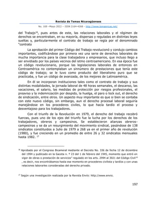 Revista de Temas Nicaragüenses
No. 169 –Mayo 2022 – ISSN 2164-4268 - http://www.temasnicas.net/
197
del Trabajo16, pues antes de este, las relaciones laborales y el régimen de
derechos se encontraban, en su mayoría, dispersas y reguladas en distintas leyes
sueltas y, particularmente el contrato de trabajo se regía por el denominado
“contrato
La aprobación del primer Código del Trabajo revolucionó y condujo cambios
importantes, codificándose por primera vez una serie de derechos laborales de
mucha importancia para la clase trabajadora y empresarios, que incluso llego a
ser envidiado por los países vecinos del istmo centroamericano. En esa época fue
un código revolucionario, porque las legislaciones laborales de entonces en
Centroamérica no contemplaban un sinnúmero de prestaciones que tenía este
código de trabajo; se le tuvo como producto del liberalismo puro que se
practicaba, y fue un código de avanzada, de los mejores de Latinoamérica.
En él se incorporan instituciones tales como el contrato de trabajo y sus
distintas modalidades, la jornada laboral de 48 horas semanales, el descanso, las
vacaciones, el salario, las medidas de protección por riesgos profesionales, el
preaviso y la indemnización por despido, la huelga, el paro o lock out, el derecho
de sindicación, entre otros. Un aspecto muy importante es que si bien se contaba
con este nuevo código, sin embargo, aun el derecho procesal laboral seguiría
manejándose en los procederes civiles, lo que hacía tardío el proceso y
desventajoso para los trabajadores.
Con el triunfo de la Revolución en 1979, el derecho del trabajo recobró
fuerzas, pues uno de los ejes del triunfo fue la lucha por los derechos de los
trabajadores, obreros y campesinos. Se establecieron alianzas obreros-
campesinas y se da un resurgimiento del movimiento sindical, pasándose de 138
sindicatos constituidos a Julio de 1979 a 268 ya en el primer año de revolución
(1980), y fue creciendo en un promedio de entre 26 y 32 sindicatos mensuales
hasta 1982. 17
16
Aprobado por el Congreso Bicameral mediante el Decreto No. 336 de fecha 12 de diciembre
del 1994 y publicado en la Gaceta n. º 23 del 1 de febrero del 1945, momento que entró en
vigor de obras o prestación de servicios” regulado en los arts. 2994 al 3021 del Código Civil 16
, es decir, nos encontrábamos hasta ese momento en procederes civilista y tardíos y con unas
relaciones laborarles consideradas del derecho privado.
17
Según una investigación realizada por la Revista Envío: http://www.envio.
 