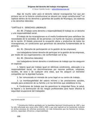 Orígenes del derecho del trabajo nicaragüense
© Oscar Castillo Guido – editor@temasnicas.net
198
Algo de mucho valor para el derecho laboral nicaragüense fue que por
primera vez en la historia constitucional se elevará con rango constitucional18 un
capítulo dentro de los derechos y garantías del pueblo de Nicaragua, los relativos
a los derechos laborales:
“CAPÍTULO V. DERECHOS LABORALES
Art. 80. [Trabajo como derecho y responsabilidad] El trabajo es un derecho
y una responsabilidad social.
El trabajo de los nicaragüenses es el medio fundamental para satisfacer las
necesidades de la sociedad, de las personas y es fuente de riqueza y prosperidad
de la nación. El Estado procurará la ocupación plena y productiva de todos los
nicaragüenses, en condiciones que garanticen los derechos fundamentales de la
persona.
Art. 81. [Derecho de participación en la gestión de las empresas]
Los trabajadores tienen derecho de participar en la gestión de las empresas,
por medio de sus organizaciones y de conformidad con la ley.
Art. 82. [Derechos laborales]
Los trabajadores tienen derecho a condiciones de trabajo que les aseguren
en especial:
1. Salario igual por trabajo igual en idénticas condiciones, adecuado a su
responsabilidad social, sin discriminaciones por razones políticas, religiosas,
raciales, de sexo o de cualquier otra clase, que les asegure un bienestar
compatible con la dignidad humana.
2. Ser remunerado en moneda de curso legal en su centro de trabajo.
3. La inembargabilidad del salario mínimo y las prestaciones sociales,
excepto para protección de su familia y en los términos que establezca la ley.
4. Condiciones de trabajo que les garanticen la integridad física, la salud,
la higiene y la disminución de los riesgos profesionales para hacer efectiva la
seguridad ocupacional del trabajador.
org.ni/articulo/50
18
Constitución Política aprobada por la Asamblea Nacional Constituyente de 1987 y que
ha sido reformada seis veces entre 1990 y 2005 y que este capítulo se ha mantenido incólume
en dichos procesos de reformas promovido, sin más limitaciones que los factores de tiempo,
servicio, capacidad, eficiencia y responsabilidad.
 