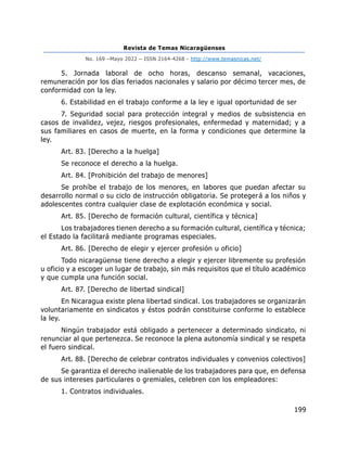 Revista de Temas Nicaragüenses
No. 169 –Mayo 2022 – ISSN 2164-4268 - http://www.temasnicas.net/
199
5. Jornada laboral de ocho horas, descanso semanal, vacaciones,
remuneración por los días feriados nacionales y salario por décimo tercer mes, de
conformidad con la ley.
6. Estabilidad en el trabajo conforme a la ley e igual oportunidad de ser
7. Seguridad social para protección integral y medios de subsistencia en
casos de invalidez, vejez, riesgos profesionales, enfermedad y maternidad; y a
sus familiares en casos de muerte, en la forma y condiciones que determine la
ley.
Art. 83. [Derecho a la huelga]
Se reconoce el derecho a la huelga.
Art. 84. [Prohibición del trabajo de menores]
Se prohíbe el trabajo de los menores, en labores que puedan afectar su
desarrollo normal o su ciclo de instrucción obligatoria. Se protegerá a los niños y
adolescentes contra cualquier clase de explotación económica y social.
Art. 85. [Derecho de formación cultural, científica y técnica]
Los trabajadores tienen derecho a su formación cultural, científica y técnica;
el Estado la facilitará mediante programas especiales.
Art. 86. [Derecho de elegir y ejercer profesión u oficio]
Todo nicaragüense tiene derecho a elegir y ejercer libremente su profesión
u oficio y a escoger un lugar de trabajo, sin más requisitos que el título académico
y que cumpla una función social.
Art. 87. [Derecho de libertad sindical]
En Nicaragua existe plena libertad sindical. Los trabajadores se organizarán
voluntariamente en sindicatos y éstos podrán constituirse conforme lo establece
la ley.
Ningún trabajador está obligado a pertenecer a determinado sindicato, ni
renunciar al que pertenezca. Se reconoce la plena autonomía sindical y se respeta
el fuero sindical.
Art. 88. [Derecho de celebrar contratos individuales y convenios colectivos]
Se garantiza el derecho inalienable de los trabajadores para que, en defensa
de sus intereses particulares o gremiales, celebren con los empleadores:
1. Contratos individuales.
 