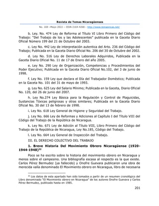 Revista de Temas Nicaragüenses
No. 169 –Mayo 2022 – ISSN 2164-4268 - http://www.temasnicas.net/
201
b. Ley. No. 474 Ley de Reforma al Título VI Libro Primero del Código del
Trabajo: “Del Trabajo de los y las Adolescentes” publicada en la Gaceta Diario
Oficial Número 199 del 21 de Octubre del 2003.
c. Ley No. 442 Ley de interpretación autentica del Arto. 236 del Código del
Trabajo; Publicada en la Gaceta Diario Oficial No. 206 del 30 de Octubre del 2002.
d. Ley No. 516 Ley de Derechos Laborales Adquiridos, Publicada en la
Gaceta Diario Oficial No. 11 de 17 de Enero del año 2005.
e. Ley No. 290 Ley de Organización, Competencias y Procedimientos del
Poder Ejecutivo; Publicada en la Gaceta Diario Oficial No.102, del 3 de junio de
1998.
f. Ley No. 159 Ley que declara el Día del Trabajador Doméstico; Publicada
en la Gaceta No. 101 del 31 de mayo de 1993.
g. Ley No. 625 Ley del Salario Mínimo; Publicada en la Gaceta, Diario Oficial
No. 120, del 26 de junio del 2007.
h. Ley No.274 Ley Básica para la Regulación y Control de Plaguicidas,
Sustancias Tóxicas peligrosas y otras similares; Publicada en la Gaceta Diario
Oficial No. 30 del 13 de febrero de 1998.
i. Ley No. 618 Ley General de Higiene y Seguridad del Trabajo.
j. Ley No. 666 Ley de Reformas y Adiciones al Capítulo I del Título VIII del
Código del Trabajo de la República de Nicaragua.
k. Ley No. 671 Ley de Adición al Título VIII, Libro Primero del Código del
Trabajo de la República de Nicaragua, Ley No.185, Código del Trabajo.
l. Ley No. 664 Ley General de Inspección del Trabajo.
III. EL DERECHO COLECTIVO DEL TRABAJO
1. Breve Historia Del Movimiento Obrero Nicaragüense (1920-
1944-1948)22
Poco se ha escrito sobre la historia del movimiento obrero en Nicaragua y
menos sobre el campesino. Una bibliografía escasa al respecto es la que existe.
Carlos Pérez Bermudez (ya fallecido) y Onofre Guevara publicaron una obra de
merecida valía denominado El Movimiento obrero en Nicaragua, libro de necesaria
22
Los datos de esta apartado han sido tomados a partir de un resumen cronológico del
Libro denominado “El Movimiento obrero en Nicaragua” de los autores Onofre Guevara y Carlos
Pérez Bermudez, publicado hasta en 1985.
 