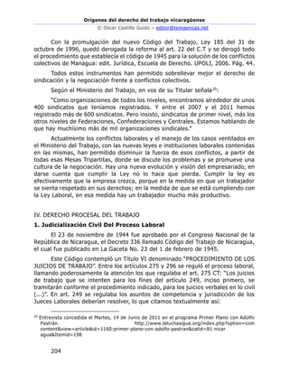 Orígenes del derecho del trabajo nicaragüense
© Oscar Castillo Guido – editor@temasnicas.net
204
Con la promulgación del nuevo Código del Trabajo, Ley 185 del 31 de
octubre de 1996, quedó derogada la reforma al art. 22 del C.T y se derogó todo
el procedimiento que establecía el código de 1945 para la solución de los conflictos
colectivos de Managua: edit. Jurídica, Escuela de Derecho. UPOLI, 2006. Pág. 44.
Todos estos instrumentos han permitido sobrellevar mejor el derecho de
sindicación y la negociación frente a conflictos colectivos.
Según el Ministerio del Trabajo, en vos de su Titular señala25:
“Como organizaciones de todos los niveles, encontramos alrededor de unos
400 sindicatos que teníamos registrados. Y entre el 2007 y el 2011 hemos
registrado más de 600 sindicatos. Pero insisto, sindicatos de primer nivel, más los
otros niveles de Federaciones, Confederaciones y Centrales. Estamos hablando de
que hay muchísimo más de mil organizaciones sindicales.”
Actualmente los conflictos laborales y el manejo de los casos ventilados en
el Ministerio del Trabajo, con las nuevas leyes e instituciones laborales contenidas
en las mismas, han permitido disminuir la fuerza de esos conflictos, a partir de
todas esas Mesas Tripartitas, donde se discute los problemas y se promueve una
cultura de la negociación. Hay una nueva evolución y visión del empresariado, en
darse cuenta que cumplir la Ley no lo hace que pierda. Cumplir la ley es
efectivamente que la empresa crezca, porque en la medida en que un trabajador
se sienta respetado en sus derechos; en la medida de que se está cumpliendo con
la Ley Laboral, en esa medida hay un trabajador mucho más productivo.
IV. DERECHO PROCESAL DEL TRABAJO
1. Judicialización Civil Del Proceso Laboral
El 23 de noviembre de 1944 fue aprobado por el Congreso Nacional de la
República de Nicaragua, el Decreto 336 llamado Código del Trabajo de Nicaragua,
el cual fue publicado en La Gaceta No. 23 del 1 de febrero de 1945.
Este Código contempló un Título VI denominado “PROCEDIMIENTO DE LOS
JUICIOS DE TRABAJO”. Entre los artículos 275 y 296 se reguló el proceso laboral,
llamando poderosamente la atención los que regulaba el art. 275 CT: “Los juicios
de trabajo que se intenten para los fines del artículo 249, inciso primero, se
tramitarán conforme el procedimiento indicado, para los juicios verbales en lo civil
(...)”. En art. 249 se regulaba los asuntos de competencia y jurisdicción de los
Jueces Laborales deberían resolver, lo que citamos textualmente así:
25
Entrevista concedida el Martes, 14 de Junio de 2011 en el programa Primer Plano con Adolfo
Pastrán. http://www.laluchasigue.org/index.php?option=com
content&view=article&id=1160:primer-plano-con-adolfo-pastran&catid=81:nicar
agua&Itemid=198
 
