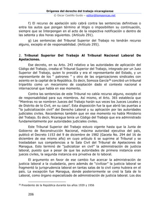 Orígenes del derecho del trabajo nicaragüense
© Oscar Castillo Guido – editor@temasnicas.net
206
f) El recurso de apelación solo cabrá contra las sentencias definitivas o
entra los autos que pongan término al litigio o imposibiliten su continuación,
siempre que se Interpongan en el acto de la respectiva notificación o dentro de
las setenta y dos horas siguientes. (Artículo 291).
g) Las sentencias del Tribunal Superior del Trabajo no tendrán recurso
alguno, excepto el de responsabilidad. (Artículo 295).
2. Tribunal Superior Del Trabajo Al Tribunal Nacional Laboral De
Apelaciones.
Ese decreto, en su Arto. 243 relativo a las autoridades de aplicación del
Código del Trabajo, creaba el Tribunal Superior del Trabajo, integrado por un Juez
Superior del Trabajo, quien lo presidía y era el representante del Estado, y un
representante de los “ patrones ” y otro de las organizaciones sindicales con
asiento en la capital de la República. Es decir, Somoza García26 concibió un tribunal
tripartito como un mecanismo de cooptación dado el contexto nacional e
internacional que había en ese momento.
Contra las sentencias de este Tribunal no cabía recurso alguno, excepto el
de responsabilidad para sus miembros. Así mismo, el Arto. 365 establecía que
“Mientras no se nombren Jueces del Trabajo harán sus veces los Jueces Locales y
de Distrito de lo Civil, en su caso”. Esta disposición fue la que abrió las puertas a
“la judicialización civil” del Derecho Laboral y su aplicación por las autoridades
judiciales civiles. Recordemos también que en ese momento no había Ministerio
del Trabajo. Es decir, Nicaragua tenía un Código del Trabajo que era administrado
fundamentalmente por autoridades judiciales civiles.
Este Tribunal Superior del Trabajo estuvo vigente hasta que la Junta de
Gobierno de Reconstrucción Nacional, máxima autoridad ejecutiva del país,
publicó el Decreto 1153 del 9 de diciembre de 1982 (Gaceta No. 294 del 16 de
diciembre de ese mismo año) en cuyo artículo 6 se suprime al Tribunal y se
trasladaban sus competencias a la Sala Civil del Tribunal de Apelaciones de
Managua. Esto terminó de “judicializar en civil” la administración de justicia
laboral, puesto que a pesar de que las autoridades de primera instancia eran
jueces civiles, la segunda instancia era privativa de lo laboral.
El argumento en favor de ese cambio fue acercar la administración de
justicia laboral a la ciudadanía, pero además de “civilizar” la justicia laboral se
fragmentó la jurisprudencia laboral en tantas salas de lo civil como hubiera en el
país. La excepción fue Managua, donde posteriormente se creó la Sala de lo
Laboral, como órgano especializado de administración de justicia laboral. Los dos
26
Presidente de la República durante los años 1939 y 1956
 
