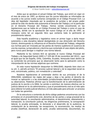 Orígenes del derecho del trabajo nicaragüense
© Oscar Castillo Guido – editor@temasnicas.net
208
Antes que se aprobara el actual Código del Trabajo, que entró en vigor en
el mes de enero de 1997, ya dijimos que los juicios laborales se informaban de
acuerdo a los juicios orales sumarios consignado en el Código Procesal Civil. La
idea del legislador impulsado por la academia de juristas y del propio poder
judicial ha sido irle dando más autonomía al Derecho del Trabajo y en lo particular
en el Derecho Procesal del Trabajo. Hemos venido encontrando en las
legislaciones que se habla de un Código Procesal del Trabajo o como el caso de
Nicaragua, donde con la aprobación del nuevo Código en el año de 1997, se
incorpora como tal un segundo libro que contenía todo lo pertinente al
procedimiento laboral.
Esta hazaña académica y legislativa viene en primer lugar a darle mayor
autonomía a esta disciplina laboral desligándola en esa dimensión del Derecho
Común, disminuyendo su influencia en el Derecho Procesal del Trabajo, relegando
sus normas para ser invocada por las partes de manera supletoria en ausencia de
una ley expresa, jurisprudencia y doctrina que contemple el caso objeto del pleito,
pero nunca para derogar o inaplicar una norma laboral.
Mediante la ley número 815 se aprueba el nuevo Código Procesal del
Trabajo y de Seguridad Social (GDO n.º 229 del 29 de noviembre del 2012) , que
al igual que los de España, Chile, Colombia, Ecuador, Venezuela traen dentro de
su contenido los principios que se observarán tanto para la aplicación como la
interpretación de las normas adjetivas que contiene.
En esta nueva legislación despuntan la ORALIDAD, dejando bien claro en
su art. 2, párrafo primero “El proceso judicial laboral y de la seguridad social es
oral, concentrado, público, con inmediación y celeridad”.
Nuestras legislaciones al contemplar dentro de sus principios el de la
ORALIDAD, establecen las reglas del juego y deja a las partes el derecho de
invocar su aplicación y a las autoridades jurisdiccionales laboral la obligación de
su observancia. Podemos afirmar que la transformación de la administración de
justicia de lo escrito a lo ORAL ha venido a contribuir de manera efectiva con la
justicia laboral en la vía administrativa y que el procedimiento oral es el más apto
para obtener la tutela judicial efectiva y el más adecuado para articular un proceso
con todas las garantías.
En la estructura o contenido de dicho código podemos encontrarnos con los
principios en el procedimiento oral, derechos de las partes y carga procesal de la
autoridad laboral, la conciliación administrativa, el desistimiento, allanamiento y
transacción; la conciliación judicial, las diligencias preliminares, la consignación
laboral, la prueba anticipada, la demanda y el desarrollo de la audiencia, la
contestación de la demanda; las excepciones, la reconvención, los medios de
prueba (testifical, declaración de parte, prueba sobrevenida, documental), los
 